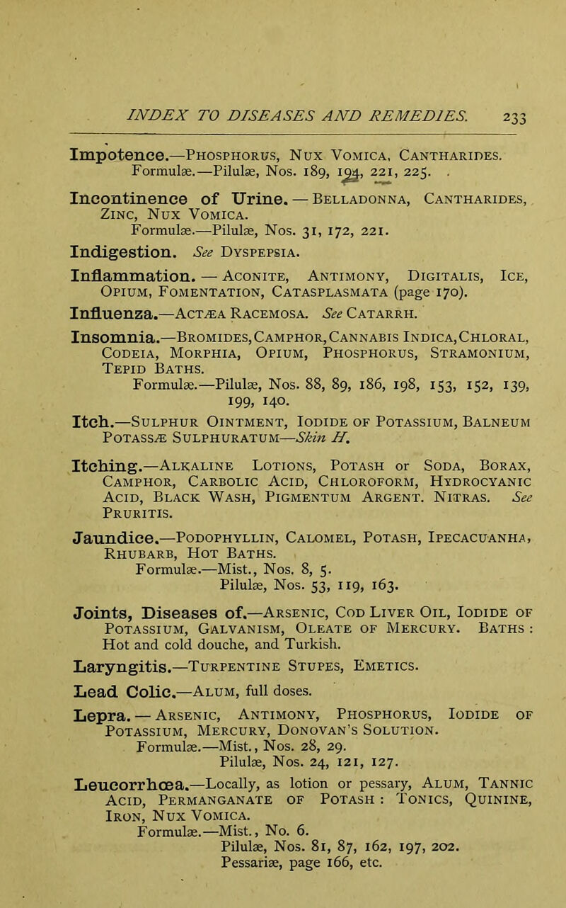 Impotence.—Phosphorus, Nux Vomica, Cantharides. Formulas.—Pilulse, Nos. 189, Ig4, 221, 223. . Incontinence of Urine. — Belladonna, Cantharides, Zinc, Nux Vomica. Formulae.—Pilulas, Nos. 31, 172, 221. Indigestion. See Dyspepsia. Inflammation. — Aconite, Antimony, Digitalis, Ice, Opium, Fomentation, Catasplasmata (page 170). Influenza.—Act^a Racemosa. See Catarrh. Insomnia.—Bromides,Camphor,Cannabis Indica,Chloral, Codeia, Morphia, Opium, Phosphorus, Stramonium, Tepid Baths. Formulas.—Pilulas, Nos. 88, 89, 186, 198, 153, 152, 139, 199, 140. Itch.—Sulphur Ointment, Iodide of Potassium, Balneum Potass^e Sulphuratum—Skin H. Itching.—Alkaline Lotions, Potash or Soda, Borax, Camphor, Carbolic Acid, Chloroform, Hydrocyanic Acid, Black Wash, Pigmentum Argent. Nitras. See Pruritis. Jaundice.—Podophyllin, Calomel, Potash, Ipecacuanha, Rhubarb, Hot Baths. Formulae.—Mist., Nos. 8, 5. Pilulas, Nos. 53, 119, 163. Joints, Diseases of.—Arsenic, Cod Liver Oil, Iodide of Potassium, Galvanism, Oleate of Mercury. Baths : Hot and cold douche, and Turkish. Laryngitis.—Turpentine Stupes, Emetics. Lead Colic.—Alum, full doses. Lepra. — Arsenic, Antimony, Phosphorus, Iodide of Potassium, Mercury, Donovan’s Solution. Formulae.—Mist., Nos. 28, 29. Pilulse, Nos. 24, 121, 127. Leucorrhcea.—Locally, as lotion or pessary, Alum, Tannic Acid, Permanganate of Potash : Tonics, Quinine, Iron, Nux Vomica. Formulae.—Mist., No. 6. Pilulae, Nos. 81, 87, 162, 197, 202. Pessariae, page 166, etc.