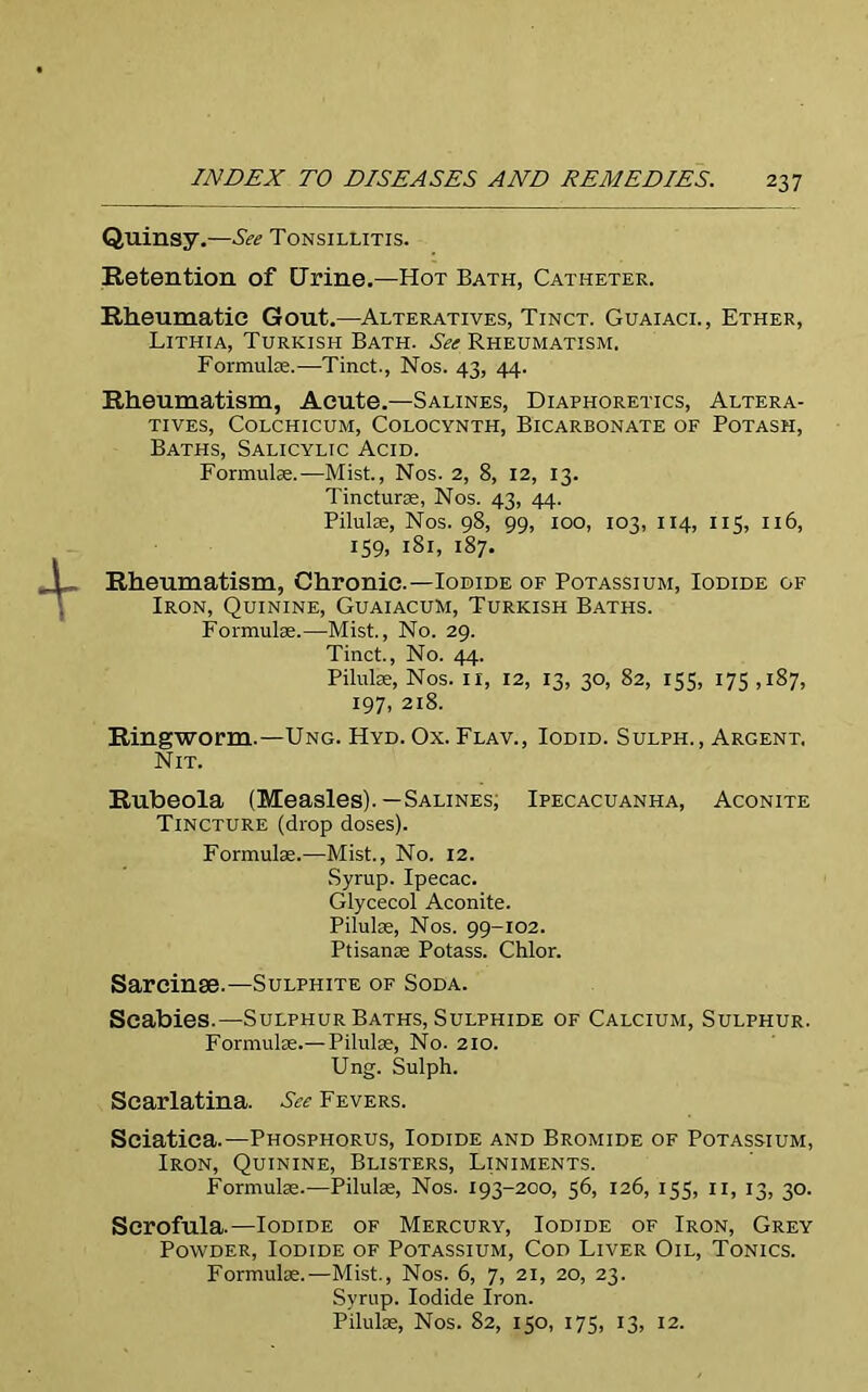 Quinsy.—See Tonsillitis. Retention of Urine.—Hot Bath, Catheter. Rheumatic Gout.—Alteratives, Tinct. Guaiaci., Ether, Lithia, Turkish Bath. See Rheumatism. Formulae.-—Tinct., Nos. 43, 44. Rheumatism, Acute.—Salines, Diaphoretics, Altera- tives, COLCHICUM, COLOCYNTH, BICARBONATE OF POTASH, Baths, Salicylic Acid. Formulae.—Mist., Nos. 2, 8, 12, 13. Tincturae, Nos. 43, 44. Pilulae, Nos. 98, 99, 100, 103, 114, 115, 116, 159, 181, 187. Rheumatism, Chronic.—Iodide of Potassium, Iodide of Iron, Quinine, Guaiacum, Turkish Baths. Formulae.—Mist., No. 29. Tinct., No. 44. Pilulae, Nos. 11, 12, 13, 30, 82, 155, 175 ,187, 197, 218. Ringworm.—Ung. Hyd. Ox. Flav., Iodid. Sulph., Argent. Nit. Rubeola (Measles).—Salines, Ipecacuanha, Aconite Tincture (drop doses). Formulae.—Mist., No. 12. Syrup. Ipecac. Glycecol Aconite. Pilulae, Nos. 99-102. Ptisanae Potass. Chlor. Sareinse.—Sulphite of Soda. Scabies.—Sulphur Baths, Sulphide of Calcium, Sulphur. Formulae.— Pilulae, No. 210. Ung. Sulph. Scarlatina. See Fevers. Sciatica.—Phosphorus, Iodide and Bromide of Potassium, Iron, Quinine, Blisters, Liniments. Formulae.—Pilulae, Nos. 193-200, 56, 126, 155, 11, 13, 30. Scrofula.—Iodide of Mercury, Iodide of Iron, Grey Powder, Iodide of Potassium, Cod Liver Oil, Tonics. Formulae.—Mist., Nos. 6, 7, 21, 20, 23. Syrup. Iodide Iron. Pilulae, Nos. 82, 150, 175, 13, 12.