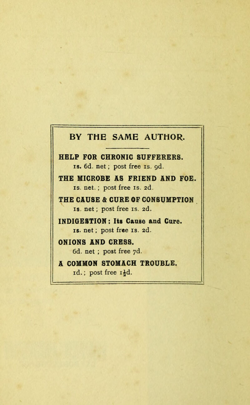 BY THE SAME AUTHOR. HELP FOR CHRONIC SUFFERERS. is. 6d. net; post free is. gd. THE MICROBE AS FRIEND AND FOE. is. net.; post free is. 2d. THE CAUSE & CURE OF CONSUMPTION is. net; post free is. 2d. INDIGESTION: Its Cause and Cure. is. net; post free is. 2d. ONIONS AND CRESS. 6d. net ; post free 7d. A COMMON STOMACH TROUBLE. id.; post free ijd.