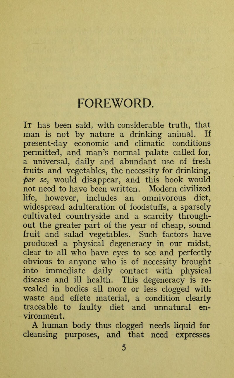FOREWORD. It has been said, with considerable truth, that man is not by nature a drinking animal. If present-day economic and climatic conditions permitted, and man’s normal palate called for, a universal, daily and abundant use of fresh fruits and vegetables, the necessity for drinking, per se, would disappear, and this book would not need to have been written. Modern civilized life, however, includes an omnivorous diet, widespread adulteration of foodstuffs, a sparsely cultivated countryside and a scarcity through- out the greater part of the year of cheap, sound fruit and salad vegetables. Such factors have produced a physical degeneracy in our midst, clear to all who have eyes to see and perfectly obvious to anyone who is of necessity brought into immediate daily contact with physical disease and ill health. This degeneracy is re- vealed in bodies all more or less clogged with waste and effete material, a condition clearly traceable to faulty diet and unnatural en- vironment. A human body thus clogged needs liquid for cleansing purposes, and that need expresses