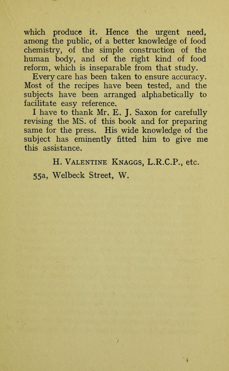 which produce it. Hence the urgent need, among the public, of a better knowledge of food chemistry, of the simple construction of the human body, and of the right kind of food reform, which is inseparable from that study. Every care has been taken to ensure accuracy. Most of the recipes have been tested, and the subjects have been arranged alphabetically to facilitate easy reference. I have to thank Mr. E. J. Saxon for carefully revising the MS. of this book and for preparing same for the press. His wide knowledge of the subject has eminently fitted him to give me this assistance. H. Valentine Knaggs, L.R.C.P., etc. 55a, Welbeck Street, W.