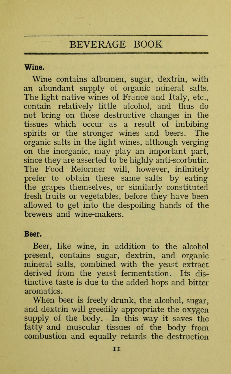 Wine. Wine contains albumen, sugar, dextrin, with an abundant supply of organic mineral salts. The light native wines of France and Italy, etc., contain relatively little alcohol, and thus do not bring on those destructive changes in the tissues which occur as a result of imbibing spirits or the stronger wines and beers. The organic salts in the light wines, although verging on the inorganic, may play an important part, since they are asserted to be highly anti-scorbutic. The Food Reformer will, however, infinitely prefer to obtain these same salts by eating the grapes themselves, or similarly constituted fresh fruits or vegetables, before they have been allowed to get into the despoiling hands of the brewers and wine-makers. Beer. Beer, like wine, in addition to the alcohol present, contains sugar, dextrin, and organic mineral salts, combined with the yeast extract derived from the yeast fermentation. Its dis- tinctive taste is due to the added hops and bitter aromatics. When beer is freely drunk, the alcohol, sugar, and dextrin will greedily appropriate the oxygen supply of the body. In this way it saves the fatty and muscular tissues of the body from combustion and equally retards the destruction