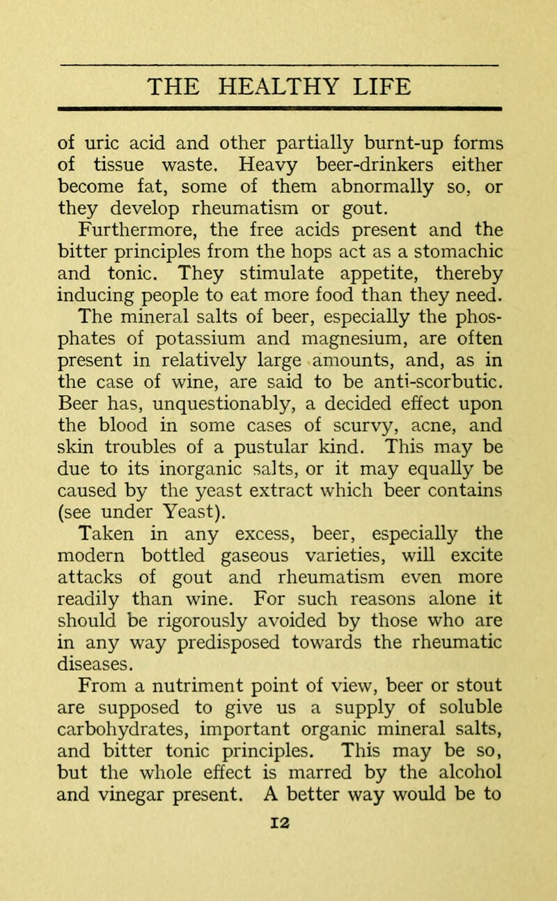 of uric acid and other partially burnt-up forms of tissue waste. Heavy beer-drinkers either become fat, some of them abnormally so, or they develop rheumatism or gout. Furthermore, the free acids present and the bitter principles from the hops act as a stomachic and tonic. They stimulate appetite, thereby inducing people to eat more food than they need. The mineral salts of beer, especially the phos- phates of potassium and magnesium, are often present in relatively large amounts, and, as in the case of wine, are said to be anti-scorbutic. Beer has, unquestionably, a decided effect upon the blood in some cases of scurvy, acne, and skin troubles of a pustular kind. This may be due to its inorganic salts, or it may equally be caused by the yeast extract which beer contains (see under Yeast). Taken in any excess, beer, especially the modern bottled gaseous varieties, will excite attacks of gout and rheumatism even more readily than wine. For such reasons alone it should be rigorously avoided by those who are in any way predisposed towards the rheumatic diseases. From a nutriment point of view, beer or stout are supposed to give us a supply of soluble carbohydrates, important organic mineral salts, and bitter tonic principles. This may be so, but the whole effect is marred by the alcohol and vinegar present. A better way would be to