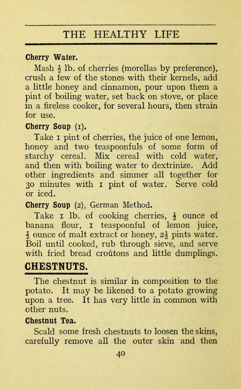 Cherry Water. Mash \ lb. of cherries (morellas by preference), crush a few of the stones with their kernels, add a little honey and cinnamon, pour upon them a pint of boiling water, set back on stove, or place in a fireless cooker, for several hours, then strain for use. Cherry Soup (i). Take i pint of cherries, the juice of one lemon, honey and two teaspoonfuls of some form of starchy cereal. Mix cereal with cold water, and then with boiling water to dextrinize. Add other ingredients and simmer all together for 30 minutes with 1 pint of water. Serve cold or iced. Cherry Soup (2), German Method. Take 1 lb. of cooking cherries, \ ounce of banana flour, 1 teaspoonful of lemon juice, \ ounce of malt extract or honey, 2\ pints water. Boil until cooked, rub through sieve, and serve with fried bread croutons and little dumplings. CHESTNUTS. The chestnut is similar in composition to the potato. It may be likened to a potato growing upon a tree. It has very little in common with other nuts. Chestnut Tea. Scald some fresh chestnuts to loosen the skins, carefully remove all the outer skin and then