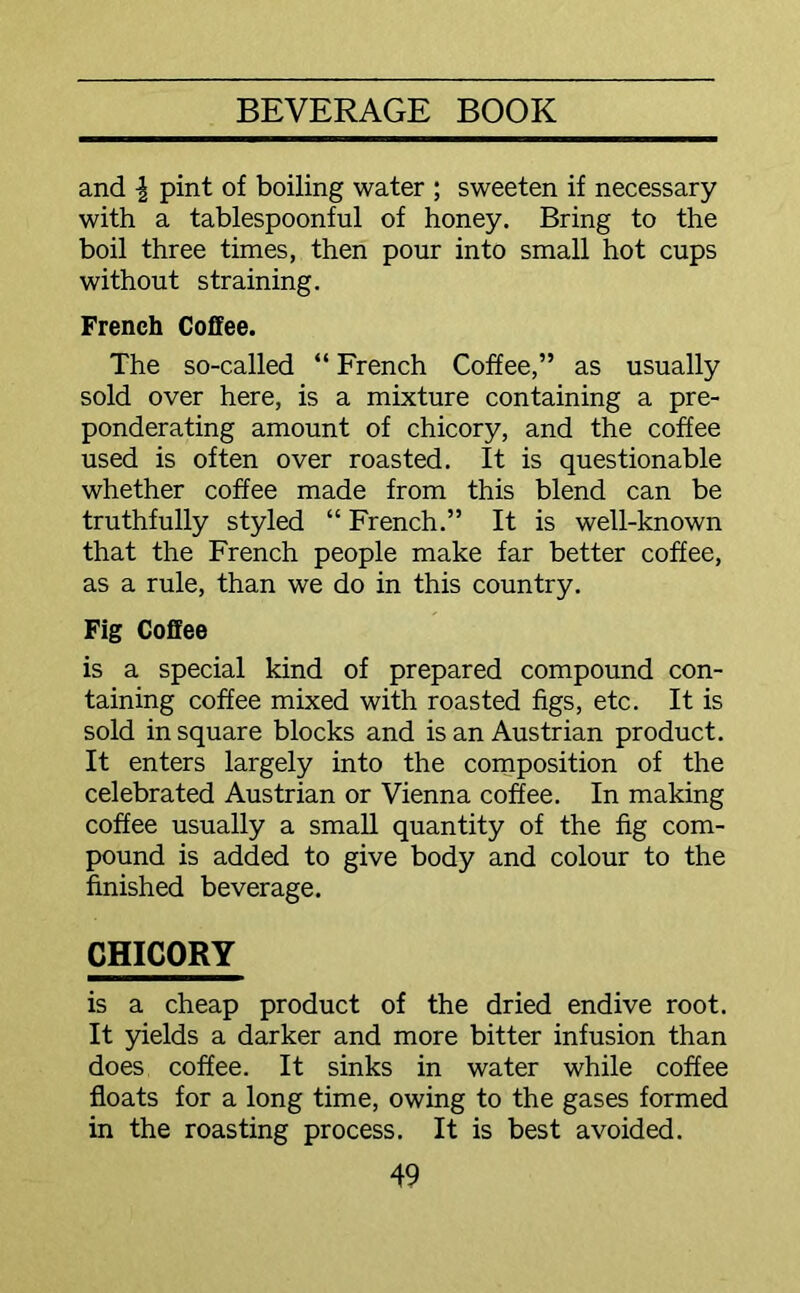 and \ pint of boiling water ; sweeten if necessary with a tablespoonful of honey. Bring to the boil three times, then pour into small hot cups without straining. French Coffee. The so-called “ French Coffee,” as usually sold over here, is a mixture containing a pre- ponderating amount of chicory, and the coffee used is often over roasted. It is questionable whether coffee made from this blend can be truthfully styled “ French.” It is well-known that the French people make far better coffee, as a rule, than we do in this country. Fig Coffee is a special kind of prepared compound con- taining coffee mixed with roasted figs, etc. It is sold in square blocks and is an Austrian product. It enters largely into the composition of the celebrated Austrian or Vienna coffee. In making coffee usually a small quantity of the fig com- pound is added to give body and colour to the finished beverage. CHICORY is a cheap product of the dried endive root. It yields a darker and more bitter infusion than does coffee. It sinks in water while coffee floats for a long time, owing to the gases formed in the roasting process. It is best avoided.