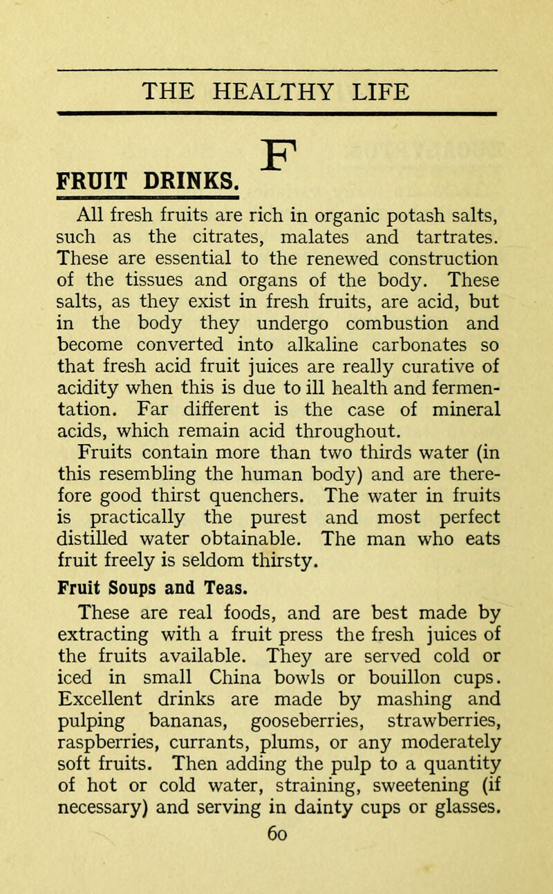 FRUIT DRINKS. All fresh fruits are rich in organic potash salts, such as the citrates, malates and tartrates. These are essential to the renewed construction of the tissues and organs of the body. These salts, as they exist in fresh fruits, are acid, but in the body they undergo combustion and become converted into alkaline carbonates so that fresh acid fruit juices are really curative of acidity when this is due to ill health and fermen- tation. Far different is the case of mineral acids, which remain acid throughout. Fruits contain more than two thirds water (in this resembling the human body) and are there- fore good thirst quenchers. The water in fruits is practically the purest and most perfect distilled water obtainable. The man who eats fruit freely is seldom thirsty. Fruit Soups and Teas. These are real foods, and are best made by extracting with a fruit press the fresh juices of the fruits available. They are served cold or iced in small China bowls or bouillon cups. Excellent drinks are made by mashing and pulping bananas, gooseberries, strawberries, raspberries, currants, plums, or any moderately soft fruits. Then adding the pulp to a quantity of hot or cold water, straining, sweetening (if necessary) and serving in dainty cups or glasses.