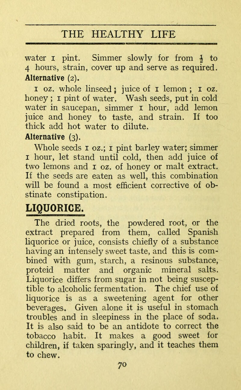 water i pint. Simmer slowly for from \ to 4 hours, strain, cover up and serve as required. Alternative (2). 1 oz. whole linseed; juice of 1 lemon ; 1 oz. honey ; 1 pint of water. Wash seeds, put in cold water in saucepan, simmer I hour, add lemon juice and honey to taste, and strain. If too thick add hot water to dilute. Alternative (3). Whole seeds 1 oz.; 1 pint barley water; simmer 1 hour, let stand until cold, then add juice of two lemons and 1 oz. of honey or malt extract. If the seeds are eaten as well, this combination will be found a most efficient corrective of ob- stinate constipation. LIQUORICE. The dried roots, the powdered root, or the extract prepared from them, called Spanish liquorice or juice, consists chiefly of a substance having an intensely sweet taste, and this is com- bined with gum, starch, a resinous substance, proteid matter and organic mineral salts. Liquorice differs from sugar in not being suscep- tible to alcoholic fermentation. The chief use of liquorice is as a sweetening agent for other beverages. Given alone it is useful in stomach troubles and in sleepiness in the place of soda. It is also said to be an antidote to correct the tobacco habit. It makes a good sweet for children, if taken sparingly, and it teaches them to chew.