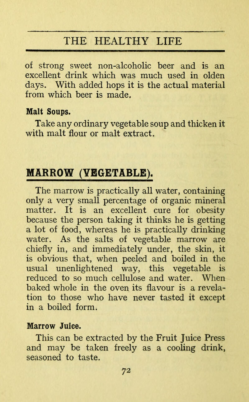 of strong sweet non-alcoholic beer and is an excellent drink which was much used in olden days. With added hops it is the actual material from which beer is made. Malt Soups. Take any ordinary vegetable soup and thicken it with malt flour or malt extract. MARROW (VEGETABLE). The marrow is practically all water, containing only a very small percentage of organic mineral matter. It is an excellent cure for obesity because the person taking it thinks he is getting a lot of food, whereas he is practically drinking water. As the salts of vegetable marrow are chiefly in, and immediately under, the skin, it is obvious that, when peeled and boiled in the usual unenlightened way, this vegetable is reduced to so much cellulose and water. When baked whole in the oven its flavour is a revela- tion to those who have never tasted it except in a boiled form. Marrow Juice. This can be extracted by the Fruit Juice Press and may be taken freely as a cooling drink, seasoned to taste.