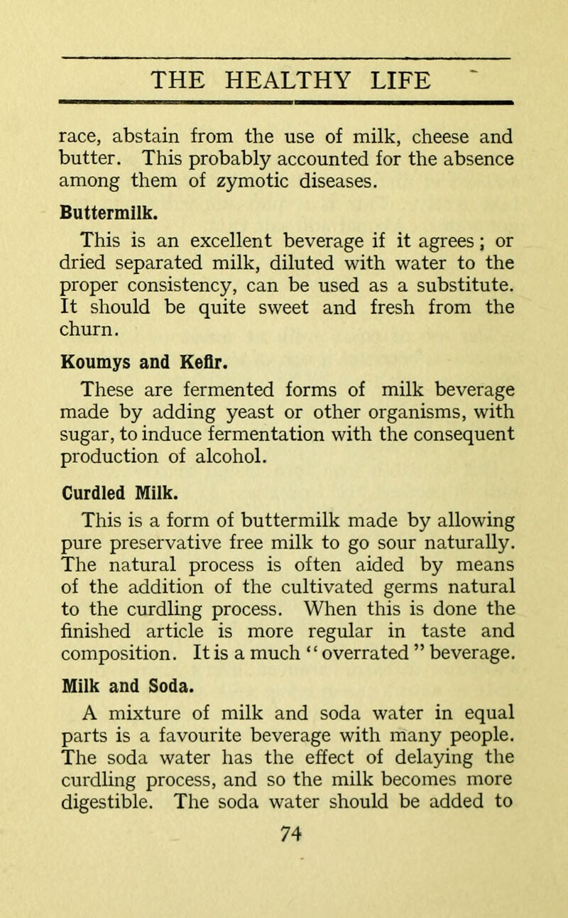 race, abstain from the use of milk, cheese and butter. This probably accounted for the absence among them of zymotic diseases. Buttermilk. This is an excellent beverage if it agrees; or dried separated milk, diluted with water to the proper consistency, can be used as a substitute. It should be quite sweet and fresh from the churn. Koumys and Kefir. These are fermented forms of milk beverage made by adding yeast or other organisms, with sugar, to induce fermentation with the consequent production of alcohol. Curdled Milk. This is a form of buttermilk made by allowing pure preservative free milk to go sour naturally. The natural process is often aided by means of the addition of the cultivated germs natural to the curdling process. When this is done the finished article is more regular in taste and composition. It is a much “overrated ” beverage. Milk and Soda. A mixture of milk and soda water in equal parts is a favourite beverage with many people. The soda water has the effect of delaying the curdling process, and so the milk becomes more digestible. The soda water should be added to