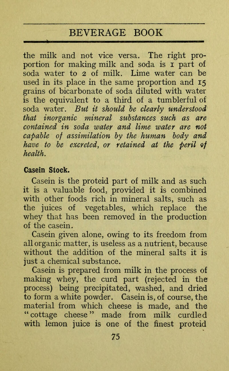 the milk and not vice versa. The right pro- portion for making milk and soda is I part of soda water to 2 of milk. Lime water can be used in its place in the same proportion and 15 grains of bicarbonate of soda diluted with water is the equivalent to a third of a tumblerful of soda water. But it should be clearly understood that inorganic mineral substances such as are contained in soda water and lime water are not capable of assimilation by the human body and have to be excreted, or retained at the peril of health. Casein Stock. Casein is the proteid part of milk and as such it is a valuable food, provided it is combined with other foods rich in mineral salts, such as the juices of vegetables, which replace the whey that has been removed in the production of the casein. Casein given alone, owing to its freedom from all organic matter, is useless as a nutrient, because without the addition of the mineral salts it is just a chemical substance. Casein is prepared from milk in the process of making whey, the curd part (rejected in the process) being precipitated, washed, and dried to form a white powder. Casein is, of course, the material from which cheese is made, and the “cottage cheese” made from milk curdled with lemon juice is one of the finest proteid