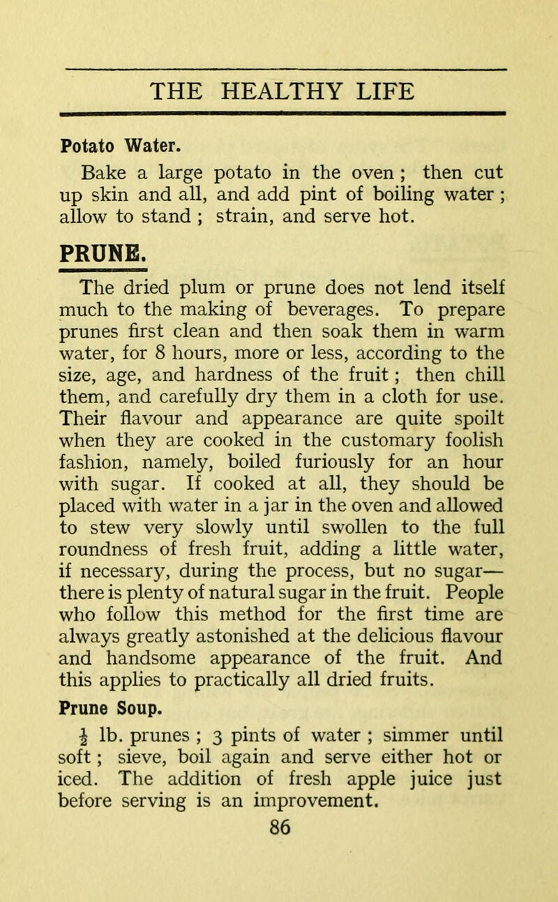 Potato Water. Bake a large potato in the oven ; then cut up skin and all, and add pint of boiling water; allow to stand ; strain, and serve hot. PRUNE. The dried plum or prune does not lend itself much to the making of beverages. To prepare prunes first clean and then soak them in warm water, for 8 hours, more or less, according to the size, age, and hardness of the fruit; then chill them, and carefully dry them in a cloth for use. Their flavour and appearance are quite spoilt when they are cooked in the customary foolish fashion, namely, boiled furiously for an hour with sugar. If cooked at all, they should be placed with water in a jar in the oven and allowed to stew very slowly until swollen to the full roundness of fresh fruit, adding a little water, if necessary, during the process, but no sugar— there is plenty of natural sugar in the fruit. People who follow this method for the first time are always greatly astonished at the delicious flavour and handsome appearance of the fruit. And this applies to practically all dried fruits. Prune Soup. \ lb. prunes ; 3 pints of water ; simmer until soft; sieve, boil again and serve either hot or iced. The addition of fresh apple juice just before serving is an improvement.