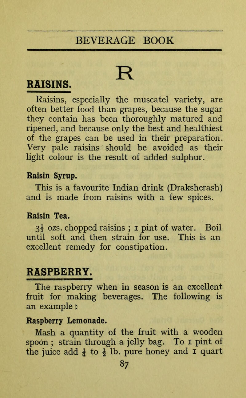 RAISINS. Raisins, especially the muscatel variety, are often better food than grapes, because the sugar they contain has been thoroughly matured and ripened, and because only the best and healthiest of the grapes can be used in their preparation. Very pale raisins should be avoided as their light colour is the result of added sulphur. Raisin Syrup. This is a favourite Indian drink (Draksherash) and is made from raisins with a few spices. Raisin Tea. 3^ ozs. chopped raisins ; i pint of water. Boil until soft and then strain for use. This is an excellent remedy for constipation. RASPBERRY. The raspberry when in season is an excellent fruit for making beverages. The following is an example: Raspberry Lemonade. Mash a quantity of the fruit with a wooden spoon ; strain through a jelly bag. To i pint of the juice add \ to \ lb. pure honey and i quart