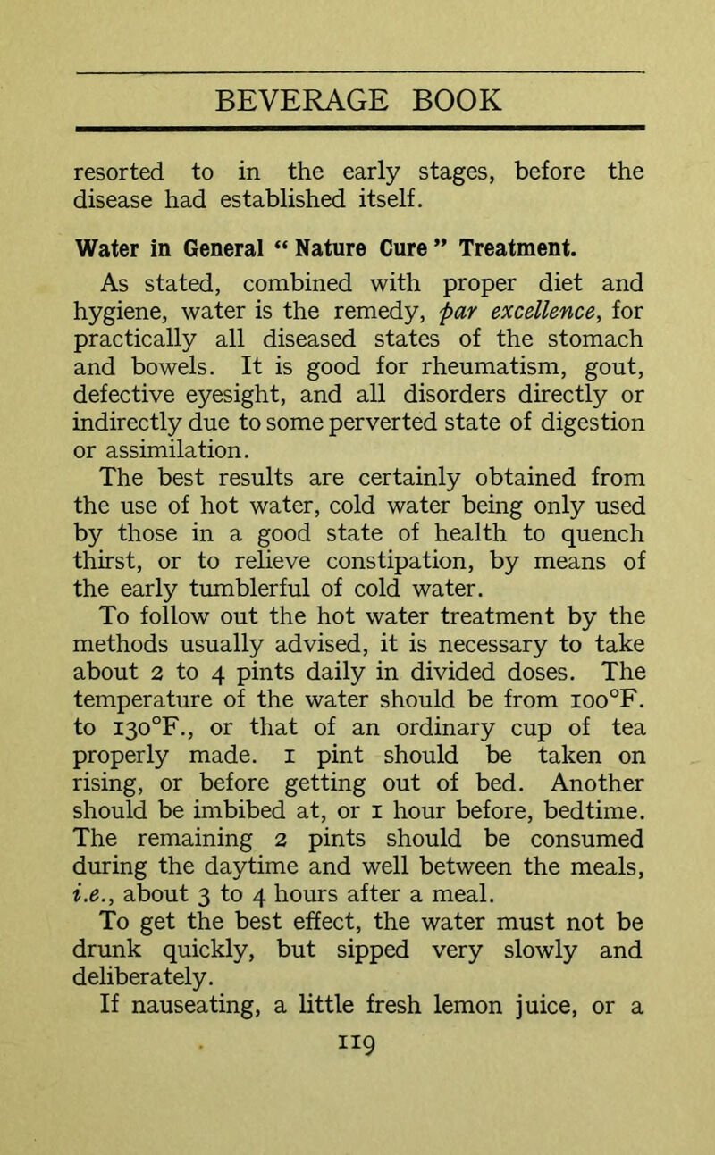 resorted to in the early stages, before the disease had established itself. Water in General “ Nature Cure ” Treatment. As stated, combined with proper diet and hygiene, water is the remedy, par excellence, for practically all diseased states of the stomach and bowels. It is good for rheumatism, gout, defective eyesight, and all disorders directly or indirectly due to some perverted state of digestion or assimilation. The best results are certainly obtained from the use of hot water, cold water being only used by those in a good state of health to quench thirst, or to relieve constipation, by means of the early tumblerful of cold water. To follow out the hot water treatment by the methods usually advised, it is necessary to take about 2 to 4 pints daily in divided doses. The temperature of the water should be from ioo°F. to I30°F., or that of an ordinary cup of tea properly made, i pint should be taken on rising, or before getting out of bed. Another should be imbibed at, or i hour before, bedtime. The remaining 2 pints should be consumed during the daytime and well between the meals, i.e., about 3 to 4 hours after a meal. To get the best effect, the water must not be drunk quickly, but sipped very slowly and deliberately. If nauseating, a little fresh lemon juice, or a