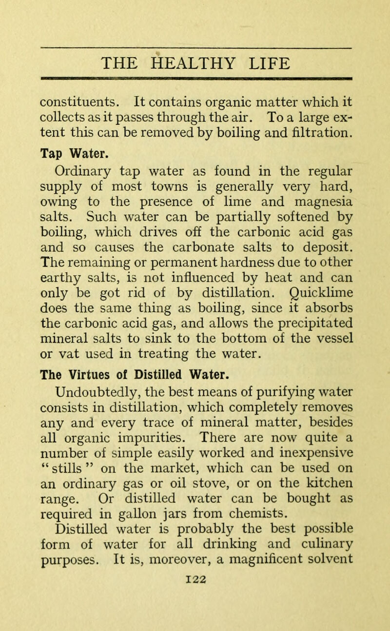 constituents. It contains organic matter which it collects as it passes through the air. To a large ex- tent this can be removed by boiling and filtration. Tap Water. Ordinary tap water as found in the regular supply of most towns is generally very hard, owing to the presence of lime and magnesia salts. Such water can be partially softened by boiling, which drives off the carbonic acid gas and so causes the carbonate salts to deposit. The remaining or permanent hardness due to other earthy salts, is not influenced by heat and can only be got rid of by distillation. Quicklime does the same thing as boiling, since it absorbs the carbonic acid gas, and allows the precipitated mineral salts to sink to the bottom of the vessel or vat used in treating the water. The Virtues of Distilled Water. Undoubtedly, the best means of purifying water consists in distillation, which completely removes any and every trace of mineral matter, besides all organic impurities. There are now quite a number of simple easily worked and inexpensive “ stills ” on the market, which can be used on an ordinary gas or oil stove, or on the kitchen range. Or distilled water can be bought as required in gallon jars from chemists. Distilled water is probably the best possible form of water for all drinking and culinary purposes. It is, moreover, a magnificent solvent