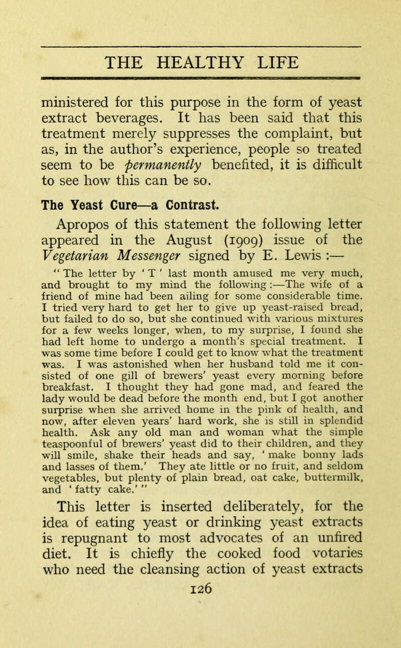 ministered for this purpose in the form of yeast extract beverages. It has been said that this treatment merely suppresses the complaint, but as, in the author’s experience, people so treated seem to be 'permanently benefited, it is difficult to see how this can be so. The Yeast Cure—a Contrast. Apropos of this statement the following letter appeared in the August (1909) issue of the Vegetarian Messenger signed by E. Lewis :— “ The letter by ‘ T ’ last month amused me very much, and brought to my mind the following :—The wife of a friend of mine had been ailing for some considerable time. I tried very hard to get her to give up yeast-raised bread, but failed to do so, but she continued with various mixtures for a few weeks longer, when, to my surprise, I found she had left home to undergo a month’s special treatment. I was some time before I could get to know what the treatment was. I was astonished when her husband told me it con- sisted of one gill of brewers’ yeast every morning before breakfast. I thought they had gone mad, and feared the lady would be dead before the month end, but I got another surprise when she arrived home in the pink of health, and now, after eleven years’ hard work, she is still in splendid health. Ask any old man and woman what the simple teaspoonful of brewers’ yeast did to their children, and they will smile, shake their heads and say, ‘ make bonny lads and lasses of them.’ They ate little or no fruit, and seldom vegetables, but plenty of plain bread, oat cake, buttermilk, and ‘ fatty cake.’ ’’ This letter is inserted deliberately, for the idea of eating yeast or drinking yeast extracts is repugnant to most advocates of an unfired diet. It is chiefly the cooked food votaries who need the cleansing action of yeast extracts