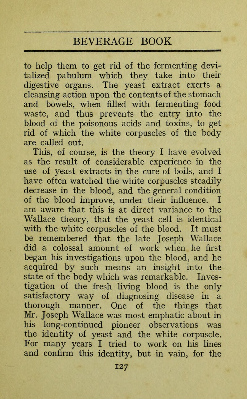 to help them to get rid of the fermenting devi- talized pabulum which they take into their digestive organs. The yeast extract exerts a cleansing action upon the contents of the stomach and bowels, when filled with fermenting food waste, and thus prevents the entry into the blood of the poisonous acids and toxins, to get rid of which the white corpuscles of the body are called out. This, of course, is the theory I have evolved as the result of considerable experience in the use of yeast extracts in the cure of boils, and I have often watched the white corpuscles steadily decrease in the blood, and the general condition of the blood improve, under their influence. I am aware that this is at direct variance to the Wallace theory, that the yeast cell is identical with the white corpuscles of the blood. It must be remembered that the late Joseph Wallace did a colossal amount of work when he first began his investigations upon the blood, and he acquired by such means an insight into the state of the body which was remarkable. Inves- tigation of the fresh living blood is the only satisfactory way of diagnosing disease in a thorough manner. One of the things that Mr. Joseph Wallace was most emphatic about in his long-continued pioneer observations was the identity of yeast and the white corpuscle. For many years I tried to work on his lines and confirm this identity, but in vain, for the