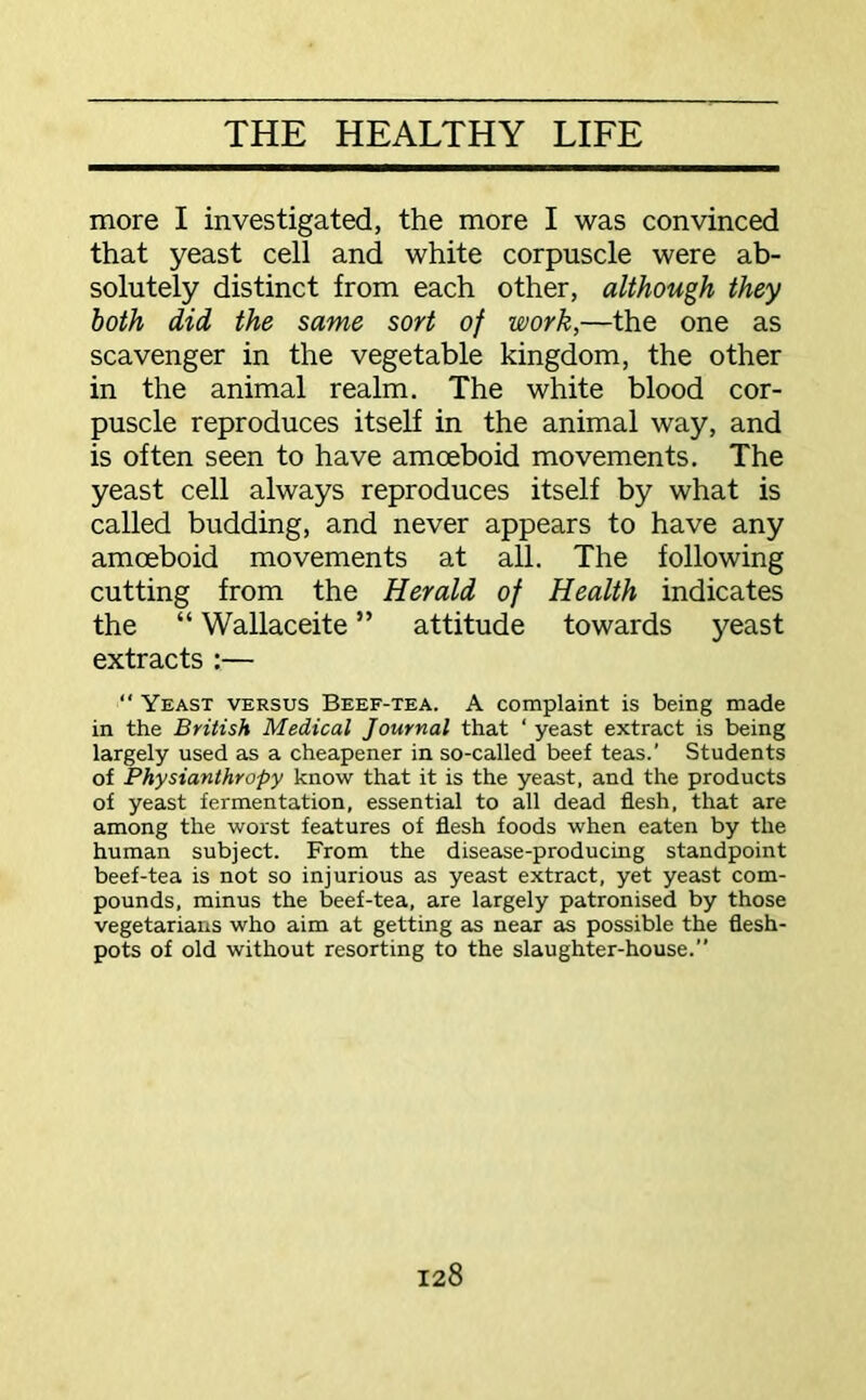 more I investigated, the more I was convinced that yeast cell and white corpuscle were ab- solutely distinct from each other, although they both did the same sort of work,—the one as scavenger in the vegetable kingdom, the other in the animal realm. The white blood cor- puscle reproduces itself in the animal way, and is often seen to have amoeboid movements. The yeast cell always reproduces itself by what is called budding, and never appears to have any amoeboid movements at all. The following cutting from the Herald of Health indicates the “ Wallaceite ” attitude towards yeast extracts :— “ Yeast versus Beef-tea. A complaint is being made in the British Medical Journal that ‘ yeast extract is being largely used as a cheapener in so-called beef teas.' Students of Physianthropy know that it is the yeast, and the products of yeast fermentation, essential to all dead flesh, that are among the worst features of flesh foods when eaten by the human subject. From the disease-producing standpoint beef-tea is not so injurious as yeast extract, yet yeast com- pounds, minus the beef-tea, are largely patronised by those vegetarians who aim at getting as near as possible the flesh- pots of old without resorting to the slaughter-house.”