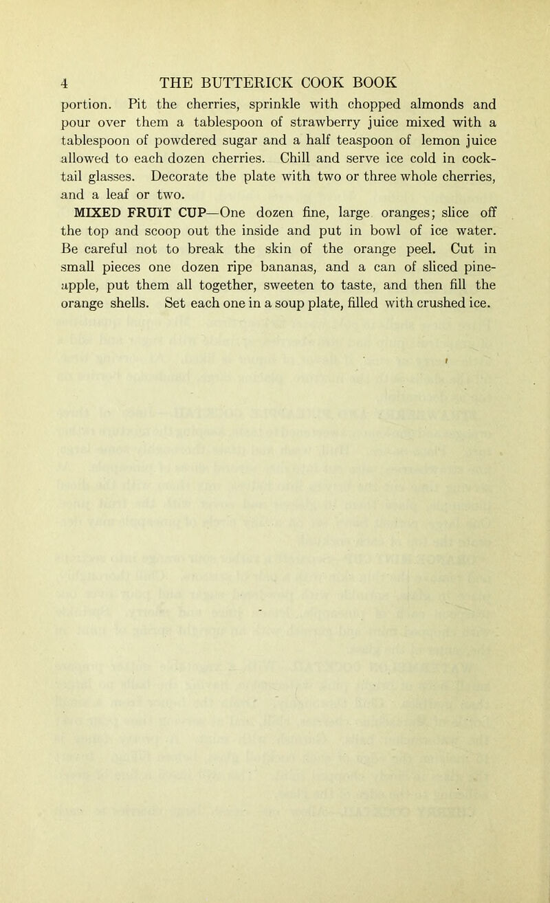 portion. Pit the cherries, sprinkle with chopped almonds and pour over them a tablespoon of strawberry juice mixed with a tablespoon of powdered sugar and a half teaspoon of lemon juice allowed to each dozen cherries. Chill and serve ice cold in cock- tail glasses. Decorate the plate with two or three whole cherries, and a leaf or two. MIXED FRUIT CUP—One dozen fine, large oranges; slice off the top and scoop out the inside and put in bowl of ice water. Be careful not to break the skin of the orange peel. Cut in small pieces one dozen ripe bananas, and a can of sliced pine- apple, put them all together, sweeten to taste, and then fill the orange shells. Set each one in a soup plate, filled with crushed ice.