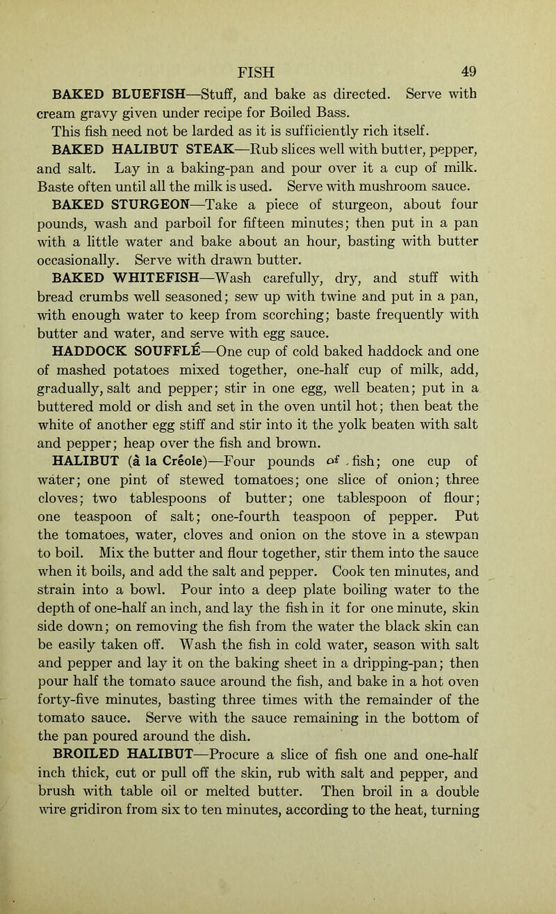 BAKED BLUEFISH—Stuff, and bake as directed. Serve with cream gravy given under recipe for Boiled Bass. This fish need not be larded as it is sufficiently rich itself. BAKED HALIBUT STEAK—Rub slices well with butter, pepper, and salt. Lay in a baking-pan and pour over it a cup of milk. Baste often until all the milk is used. Serve with mushroom sauce. BAKED STURGEON—Take a piece of sturgeon, about four pounds, wash and parboil for fifteen minutes; then put in a pan with a little water and bake about an hour, basting with butter occasionally. Serve with drawn butter. BAKED WHITEFISH—Wash carefully, dry, and stuff with bread crumbs well seasoned; sew up wTith twine and put in a pan, with enough water to keep from scorching; baste frequently with butter and water, and serve with egg sauce. HADDOCK SOUFFLE—One cup of cold baked haddock and one of mashed potatoes mixed together, one-half cup of milk, add, gradually, salt and pepper; stir in one egg, well beaten; put in a buttered mold or dish and set in the oven until hot; then beat the white of another egg stiff and stir into it the yolk beaten with salt and pepper; heap over the fish and brown. HALIBUT (a la Creole) —Four pounds of.fish; one cup of water; one pint of stewed tomatoes; one slice of onion; three cloves; two tablespoons of butter; one tablespoon of flour; one teaspoon of salt; one-fourth teaspoon of pepper. Put the tomatoes, water, cloves and onion on the stove in a stewpan to boil. Mix the butter and flour together, stir them into the sauce when it boils, and add the salt and pepper. Cook ten minutes, and strain into a bowl. Pour into a deep plate boiling water to the depth of one-half an inch, and lay the fish in it for one minute, skin side down; on removing the fish from the water the black skin can be easily taken off. Wash the fish in cold water, season with salt and pepper and lay it on the baking sheet in a dripping-pan; then pour half the tomato sauce around the fish, and bake in a hot oven forty-five minutes, basting three times with the remainder of the tomato sauce. Serve with the sauce remaining in the bottom of the pan poured around the dish. BROILED HALIBUT—Procure a slice of fish one and one-half inch thick, cut or pull off the skin, rub with salt and pepper, and brush with table oil or melted butter. Then broil in a double wire gridiron from six to ten minutes, according to the heat, turning