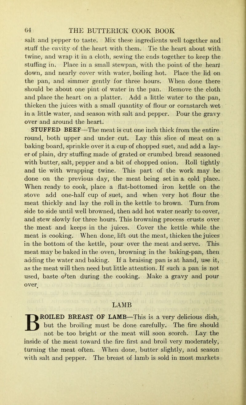 salt and pepper to taste. Mix these ingredients well together and stuff the cavity of the heart with them. Tie the heart about with twine, and wrap it in a cloth, sewing the ends together to keep the stuffing in. Place in a small stewpan, with the point of the hear* down, and nearly cover with water, boiling hot. Place the lid on the pan, and simmer gently for three hours. When done there should be about one pint of water in the pan. Remove the cloth and place the heart on a platter. Add a little water to the pan, thicken the juices with a small quantity of flour or cornstarch wet in a little water, and season with salt and pepper. Pour the gravy over and around the heart. STUFFED BEEF—The meat is cut one inch thick from the entire round, both upper and under cut. Lay this slice of meat on a baking board, sprinkle over it a cup of chopped suet, and add a lay- er of plain, dry stuffing made of grated or crumbed bread seasoned with butter, salt, pepper and a bit of chopped onion. Roll tightly and tie with wrapping twine. This part of the work may be done on the previous day, the meat being set in a cold place. When ready to cook, place a flat-bottomed iron kettle on the stove add one-half cup of suet, and when very hot flour the meat thickly and lay the roll in the kettle to brown. Turn from side to side until well browned, then add hot water nearly to cover, and stew slowly for three hours. This browning process crusts over the meat and keeps in the juices. Cover the kettle while the meat is cooking. When done, lift out the meat, thicken the juices in the bottom of the kettle, pour over the meat and serve. This meat may be baked in the oven, browning in the baking-pan, then adding the water and baking. If a braising pan is at hand, use it, as the meat will then need but little attention. If such a pan is not used, baste often during the cooking. Make a gravy and pour over LAMB BROILED BREAST OF LAMB—This is a very delicious dish, but the broiling must be done carefully. The fire should not be too bright or the meat will soon scorch. Lay the inside of the meat toward the fire first and broil very moderately, turning the meat often. When done, butter slightly, and season with salt and pepper. The breast of lamb is sold in most markets