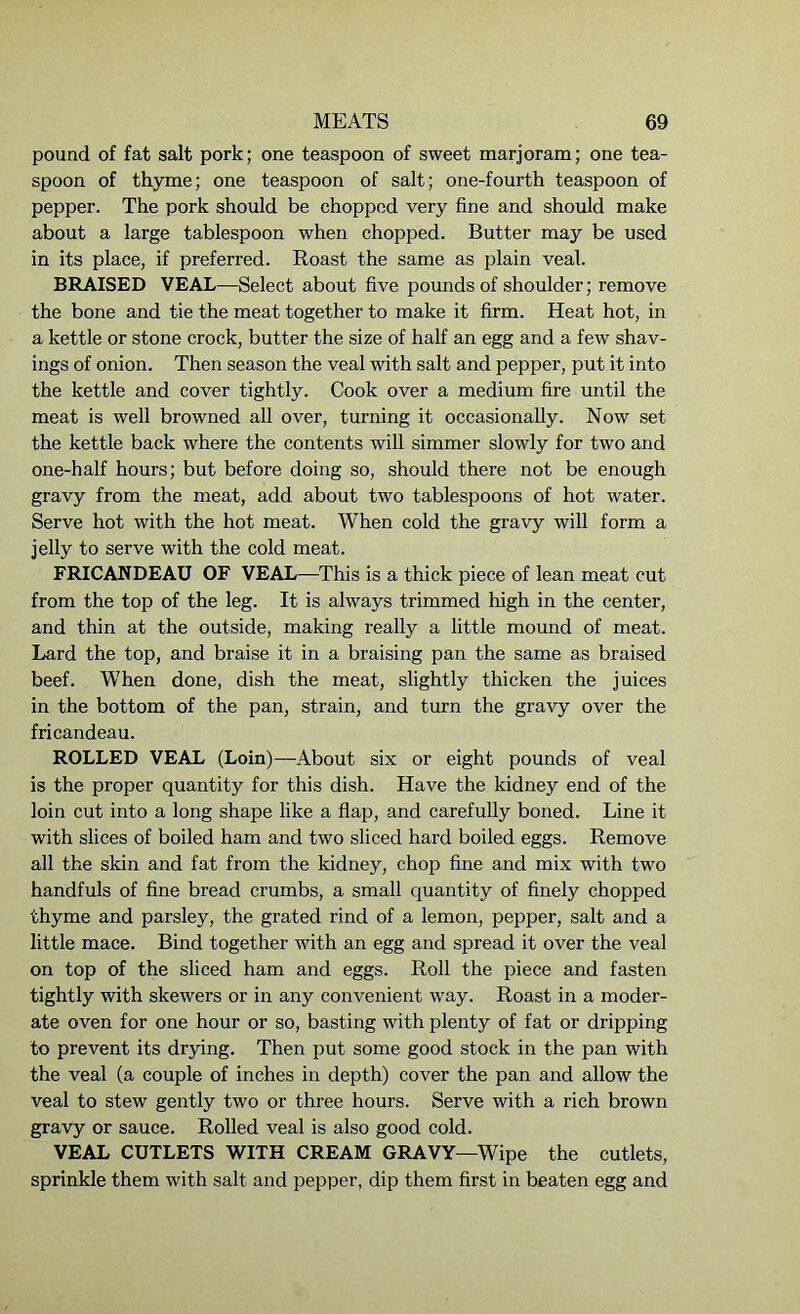 pound of fat salt pork; one teaspoon of sweet marjoram; one tea- spoon of thyme; one teaspoon of salt; one-fourth teaspoon of pepper. The pork should be chopped very fine and should make about a large tablespoon when chopped. Butter may be used in its place, if preferred. Roast the same as plain veal. BRAISED VEAL—Select about five pounds of shoulder; remove the bone and tie the meat together to make it firm. Heat hot, in a kettle or stone crock, butter the size of half an egg and a few shav- ings of onion. Then season the veal with salt and pepper, put it into the kettle and cover tightly. Cook over a medium fire until the meat is well browned all over, turning it occasionally. Now set the kettle back where the contents will simmer slowly for two and one-half hours; but before doing so, should there not be enough gravy from the meat, add about two tablespoons of hot water. Serve hot with the hot meat. When cold the gravy will form a jelly to serve with the cold meat. FRICANDEAU OF VEAL—This is a thick piece of lean meat cut from the top of the leg. It is always trimmed high in the center, and thin at the outside, making really a little mound of meat. Lard the top, and braise it in a braising pan the same as braised beef. When done, dish the meat, slightly thicken the juices in the bottom of the pan, strain, and turn the gravy over the fricandeau. ROLLED VEAL (Loin)—About six or eight pounds of veal is the proper quantity for this dish. Have the kidney end of the loin cut into a long shape like a flap, and carefully boned. Line it with slices of boiled ham and two sliced hard boiled eggs. Remove all the skin and fat from the kidney, chop fine and mix with two handfuls of fine bread crumbs, a small quantity of finely chopped thyme and parsley, the grated rind of a lemon, pepper, salt and a little mace. Bind together with an egg and spread it over the veal on top of the sliced ham and eggs. Roll the piece and fasten tightly with skewers or in any convenient way. Roast in a moder- ate oven for one hour or so, basting with plenty of fat or dripping to prevent its drying. Then put some good stock in the pan with the veal (a couple of inches in depth) cover the pan and allow the veal to stew gently two or three hours. Serve with a rich brown gravy or sauce. Rolled veal is also good cold. VEAL CUTLETS WITH CREAM GRAVY—Wipe the cutlets, sprinkle them with salt and pepper, dip them first in beaten egg and