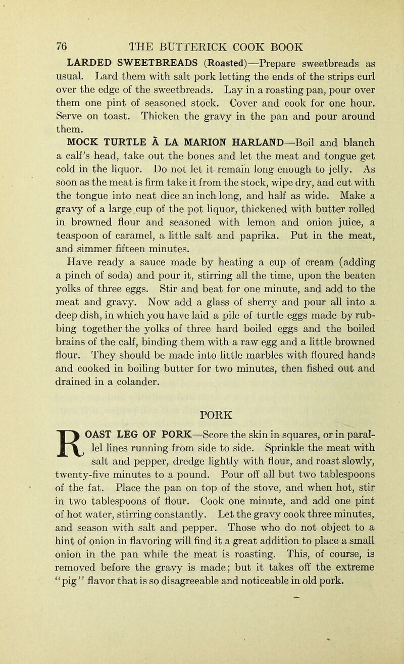 LARDED SWEETBREADS (Roasted)—Prepare sweetbreads as usual. Lard them with salt pork letting the ends of the strips curl over the edge of the sweetbreads. Lay in a roasting pan, pour over them one pint of seasoned stock. Cover and cook for one hour. Serve on toast. Thicken the gravy in the pan and pour around them. MOCK TURTLE A LA MARION HARLAND—Boil and blanch a calf’s head, take out the bones and let the meat and tongue get cold in the liquor. Do not let it remain long enough to jelly. As soon as the meat is firm take it from the stock, wipe dry, and cut with the tongue into neat dice an inch long, and half as wide. Make a gravy of a large cup of the pot liquor, thickened with butter rolled in browned flour and seasoned with lemon and onion juice, a teaspoon of caramel, a little salt and paprika. Put in the meat, and simmer fifteen minutes. Have ready a sauce made by heating a cup of cream (adding a pinch of soda) and pour it, stirring all the time, upon the beaten yolks of three eggs. Stir and beat for one minute, and add to the meat and gravy. Now add a glass of sherry and pour all into a deep dish, in which you have laid a pile of turtle eggs made by rub- bing together the yolks of three hard boiled eggs and the boiled brains of the calf, binding them with a raw egg and a little browned flour. They should be made into little marbles with floured hands and cooked in boiling butter for two minutes, then fished out and drained in a colander. PORK ROAST LEG OF PORK—Score the skin in squares, or in paral- lel lines running from side to side. Sprinkle the meat with salt and pepper, dredge lightly with flour, and roast slowly, twenty-five minutes to a pound. Pour off all but two tablespoons of the fat. Place the pan on top of the stove, and when hot, stir in two tablespoons of flour. Cook one minute, and add one pint of hot water, stirring constantly. Let the gravy cook three minutes, and season with salt and pepper. Those who do not object to a hint of onion in flavoring will find it a great addition to place a small onion in the pan while the meat is roasting. This, of course, is removed before the gravy is made; but it takes off the extreme “ pig ” flavor that is so disagreeable and noticeable in old pork.