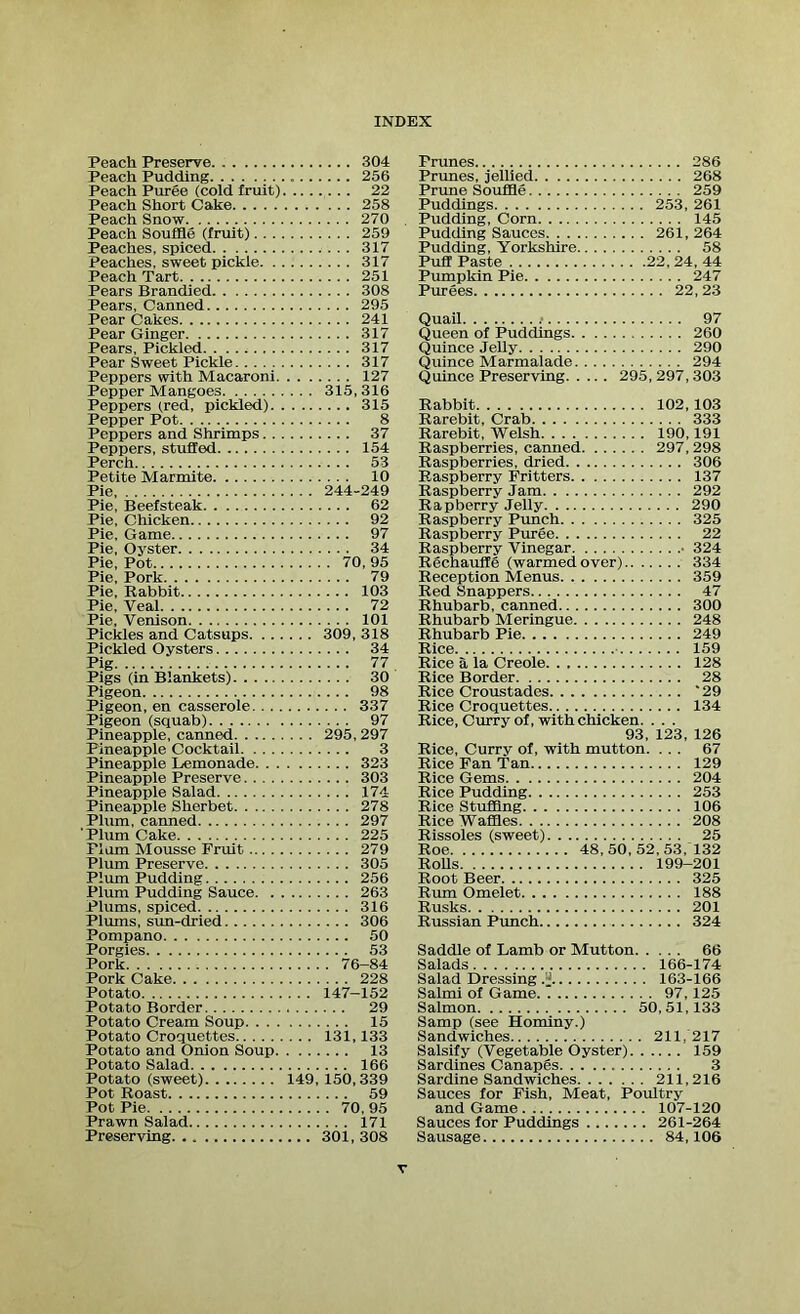Peach Preserve 304 Peach Pudding 256 Peach Puree (cold fruit) 22 Peach Short Cake 258 Peach Snow 270 Peach Souffle (fruit) 259 Peaches, spiced 317 Peaches, sweet pickle 317 Peach Tart 251 Pears Branched 308 Pears, Canned 295 Pear Cakes 241 Pear Ginger 317 Pears, Pickled 317 Pear Sweet Pickle 317 Peppers with Macaroni 127 Pepper Mangoes 315,316 Peppers (red, pickled) 315 Pepper Pot 8 Peppers and Shrimps 37 Peppers, stuffed 154 Perch 53 Petite Marmite 10 Pie 244-249 Pie, Beefsteak 62 Pie, Chicken 92 Pie, Game 97 Pie, Oyster 34 Pie, Pot 70, 95 Pie, Pork 79 Pie, Rabbit 103 Pie, Yeal 72 Pie, Venison 101 Pickles and Catsups 309, 318 Pickled Oysters 34 Pig 77 Pigs (in Blankets) 30 Pigeon 98 Pigeon, en casserole 337 Pigeon (squab) 97 Pineapple, canned 295,297 Pineapple Cocktail 3 Pineapple Lemonade 323 Pineapple Preserve 303 Pineapple Salad 174 Pineapple Sherbet 278 Plum, canned 297 Plum Cake 225 Flam Mousse Fruit 279 Plum Preserve 305 Plum Pudding 256 Plum Pudding Sauce 263 Plums, spiced 316 Plums, sun-dried 306 Pompano 50 Porgies 53 Pork 76-84 Pork Cake 228 Potato 147-152 Potato Border 29 Potato Cream Soup 15 Potato Croquettes 131,133 Potato and Onion Soup 13 Potato Salad 166 Potato (sweet) 149, 150,339 Pot Roast 59 Pot Pie 70, 95 Prawn Salad 171 Preserving 301, 308 Prunes 286 Prunes, jellied 268 Prime Souffle 259 Puddings 253, 261 Pudding, Com 145 Pudding Sauces 261,264 Pudding, Yorkshire 58 Puff Paste 22, 24, 44 Pumpkin Pie 247 Purees 22,23 Quail .■ 97 Queen of Puddings 260 Quince Jelly 290 Quince Marmalade 294 Quince Preserving 295, 297, 303 Rabbit 102,103 Rarebit, Crab 333 Rarebit, Welsh 190,191 Raspberries, canned 297, 298 Raspberries, dried 306 Raspberry Fritters 137 Raspberry Jam 292 Rapberry Jelly 290 Raspberry Punch 325 Raspberry Puree 22 Raspberry Vinegar ■ 324 Rechauffe (warmed over) 334 Reception Menus 359 Red Snappers 47 Rhubarb, canned 300 Rhubarb Meringue 248 Rhubarb Pie 249 Rice 159 Rice a la Creole 128 Rice Border 28 Rice Croustades '29 Rice Croquettes 134 Rice, Curry of, with chicken. . . . 93, 123, 126 Rice, Curry of, with mutton. ... 67 Rice Fan Tan 129 Rice Gems 204 Rice Pudding 253 Rice Stuffing 106 Rice Waffles 208 Rissoles (sweet) 25 Roe 48,50,52,53,132 Rolls 199-201 Root Beer 325 Rum Omelet 188 Rusks 201 Russian Punch 324 Saddle of Lamb or Mutton 66 Salads 166-174 Salad Dressing.jj 163-166 Salmi of Game 97,125 Salmon 50,51,133 Samp (see Hominy.) Sandwiches 211, 217 Salsify (Vegetable Oyster) 159 Sardines Canapes 3 Sardine Sandwiches 211,216 Sauces for Fish, Meat, Poultry and Game 107-120 Sauces for Puddings 261-264 Sausage 84,106