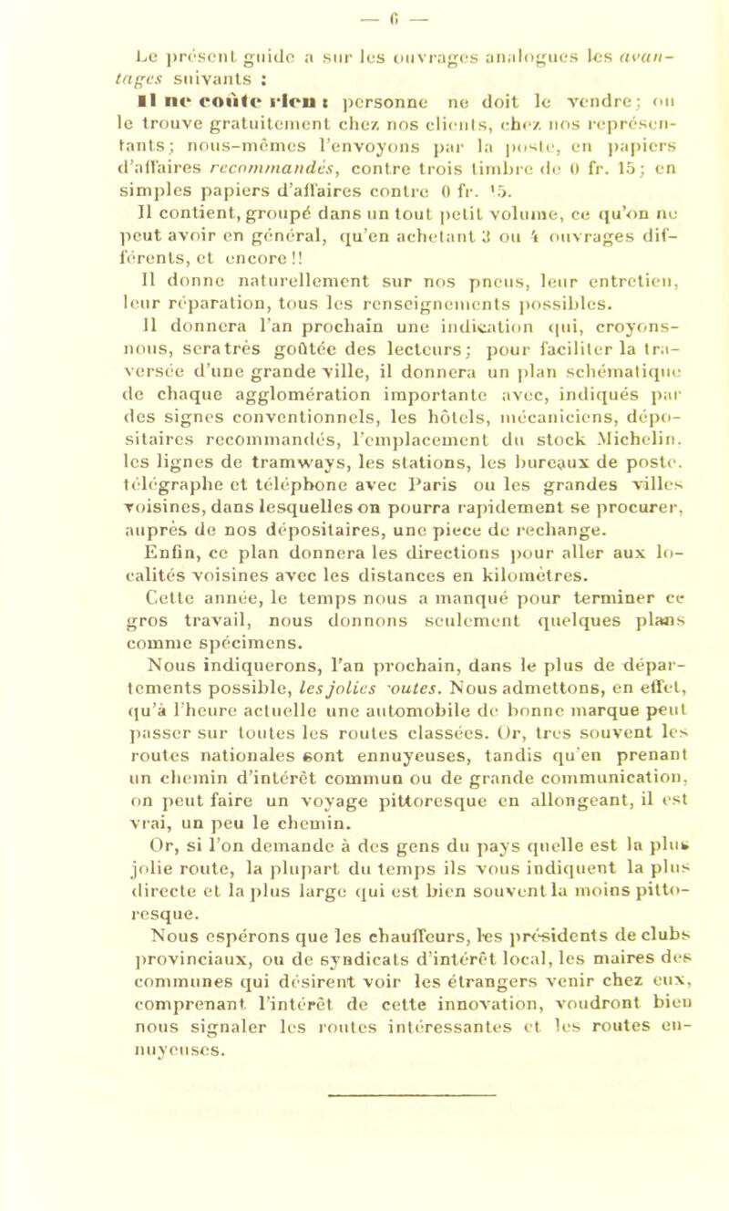 — 0 — Le présent guide n sur les ouvrages analogues les avan- tages suivants : Il ne* coule* ricu t personne ne doit le vendre; ou le trouve gratuitement chez nos clients, chez nos représen- tants; nous-mêmes l’envoyons par la poste, en papiers d’affaires recommandés, contre trois timbre de 0 fr. 15; en simples papiers d’affaires contre 0 fr. 15. Il contient, groupé dans un tout petit volume, ce qu’on ne peut avoir en général, qu’en achetant il ou \ ouvrages dif- férents, et encore!! 11 donne naturellement sur nos pneus, leur entretien, leur réparation, tous les renseignements possibles. 11 donnera l’an prochain une indication qui, croyons- nous, seratrés goûtée des lecteurs; pour faciliter la tra- versée d’une grande ville, il donnera un plan schématique de chaque agglomération importante avec, indiqués par des signes conventionnels, les hôtels, mécaniciens, dépo- sitaires recommandés, l’emplacement du stock Michelin, les lignes de tramways, les stations, les bureaux de poste, télégraphe et téléphone avec Paris ou les grandes villes voisines, dans lesquelles on pourra rapidement se procurer, auprès de nos dépositaires, une piece de rechange. Enfin, ce plan donnera les directions pour aller aux lo- calités voisines avec les distances en kilomètres. Cette année, le temps nous a manqué pour terminer ce gros travail, nous donnons seulement quelques plans comme spécimens. Nous indiquerons, l’an prochain, dans le plus de dépar- tements possible, les jolies outes. Nous admettons, en effet, qu’à l’heure actuelle une automobile de bonne marque peut passer sur toutes les routes classées. Or, très souvent les routes nationales sont ennuyeuses, tandis qu’en prenant un chemin d’intérêt commun ou de grande communication, on peut faire un voyage pittoresque en allongeant, il est vrai, un peu le chemin. Or, si l’on demande à des gens du pays quelle est la plus jolie route, la plupart du temps ils vous indiquent la plus directe et la plus large qui est bien souvent la moins pitto- resque. Nous espérons que les chauffeurs, les présidents de clubs provinciaux, ou de syndicats d’intérêt local, les maires des communes qui désirent voir les étrangers venir chez eux, comprenant, l’intérêt de cette innovation, voudront bien nous signaler les routes intéressantes et les routes en- nuyeuses.