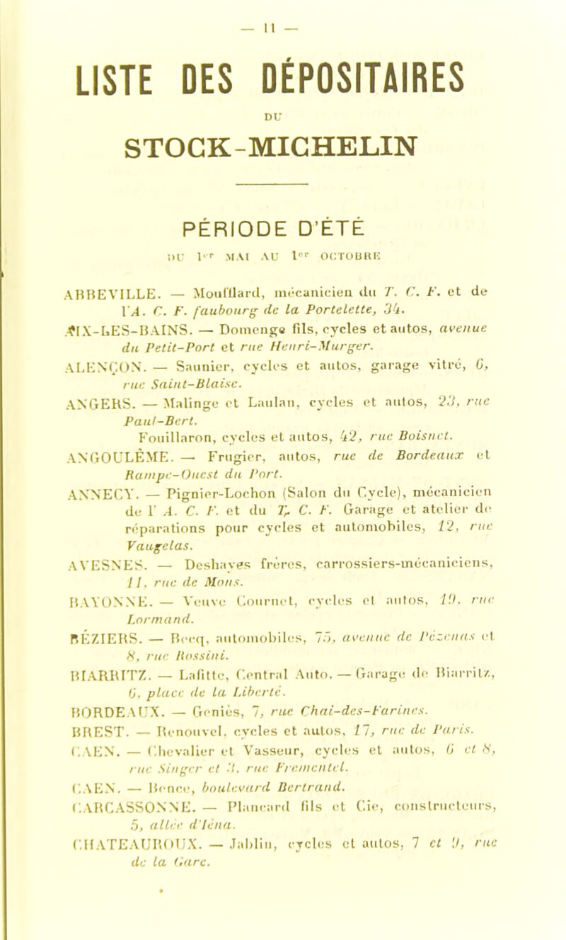 LISTE DES DÉPOSITAIRES DU STOCK-MICHELIN PÉRIODE D’ÉTÉ !>U l'r MAI AU tnr OCTOBRB ABBEVILLE. — Mouillard, mécanicien du T. C. F. et de LA. C. F. faubourg de la Portelette, 54. .■ÇIX-LES-BAINS. — Domenge fils, cycles et autos, avenue du Petit-Port et rue Henri-Murger. ALENÇON. — Saunier, cycles et autos, garage vitré, G, rue Saint-Biaise. ANGERS. — Malinge et Laulnn, cycles et autos, 25, rue Paul-Bert. Fouillaron, cycles et autos, 42, rue Boisnct. ANGOULÊME. — Frugier, autos, rue de Bordeaux et Rampe-Ouest du Port. ANNECY. — Pignior-Lochon (Salon du Cycle), mécanicien de 1' A. C- F. et du Tr C. F. Garage et atelier de réparations pour cycles et automobiles, 12, rue Vaugelas. AVESNES. —- Deshaves frères, carrossiers-mécaniciens, 11. rue de Mous. BAYONNE. — Veuve Commet, cycles el autos, 10. rue Lormand. BÉZIERS. — Beeq, automobiles, 75, avenue de Pèzcnas et 8, rue ilnssini. BIARRITZ. — Lafitte, Central Auto. — Garage de Biarritz, tj, place de la Liberté. BORDEAUX. — Genius, 7, rue Chai-dcs-Farincs. BREST. — Renouvel, cycles et autos, 11, rue de Paris. CAEN. — Chevalier et Vasseur, cycles et autos, G et 8, rue Singer et 5, rue Frementel. CAEN. — Brnce, boulevard Bertrand. CARCASSONNE. — Plancard fils et Cie, constructeurs, .5, aller d'iéna. CHATEAUItOUX. — Jablin, cycles et autos, 7 cl 0, rue de la tiare.