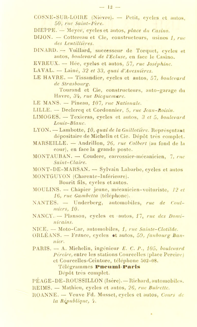 COSNE-SUR-LOIRE (Nièvre). — Petit, cycles et aulos, 50, rue Saint-V'crc. DIEPPE. — Meyer, cycles et autos, place du Casino. DIJON. — Cottcroau et Cle, constructeurs, usines 1, rue des Lentillicres. DINARD. — Vuillard, successeur de Torquet, cycles et autos, boulevard de l’Ecluse, en lace le Casino. EVREUX. — Héc, cycles et autos, 57, rue Joséphine. LAVAL. — Laine, 32 et 33, quai d’Avesnicrcs. LE HAVRE. — Tissandier, cycles et autos, 51, boulevard de Strasbourg-. Tourand et Cie, constructeurs, auto-garage du Havre, 34, rue Dicqucinare. LE MANS. — Pineau, 101, rue Nationale. LILLE. — Declercq et Cordonnier, 5, rue Jean-Raisin. LIMOGES. — Texieras, cycles et aulos, 3 et 5, boulevard Louis-Blanc. LYON. — Lambotte, 10, quaide laGuillotièrc. Représçntant dépositaire de Michelin et Cie. Dépôt très complet. MARSEILLE. — Andrillon, 26', rue Colbert (au fond de la cour), en lace la grande poste. MONTAUBAN. —• Couderc, carrossier-mécanicien, 7, rue Saint-Claire. MONT-DE-MARSAN. — Sylvain Labarbc, cycles et autos MONTGUYON (Charente-Inférieure). Bourit fils, cycles et autos. MOULINS. — Chàpier jeune, mécanicien-voiluriste, 12 et 11), rue Gambetta (téléphone). NANTES. — Underberg, automobiles, rue de Cnul- niicrs, 10- NANCY. — Planson, cycles et autos, 11, rue des Domi- nicains. NICE. — Moto-Car, automobiles, 1, rue Sainte-Clotilde. ORLEANS. — France, cycles «t autos, 5'J, faubourg Ban- nicr. PARIS. — A. Michelin, ingénieur E. C. P., 105, boulevard Perdre, entre les stations Courcelles (place Pcreirc) et Courcelles-Ceinture, téléphone 502-08. Télégrammes Pneiiuil- l'nris Dépôt très complet. PÉAGE-DE-ROUSSILLON (Isère). — Richard, automobiles. REIMS. — Mathieu, cycles et autos, 26, rue Buircttc. ROANNE. — Veuve Fd. Musset, cycles et autos, Cours de la Rcjiubliquc, 4.