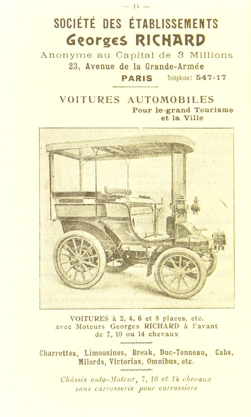 ÛçorgcS RICHARD Anonyme au Capital de 3 Millions 23, Avenue de la Grande-Armée PARIS Téléphoné: 547-17 VOITURES AUTOMOBILES Pour le'grand Tourisme et la Ville VOITURES à 2, 4, 6 et 8 places, etc. avec Moteurs Georges RICHARD à l'avant de 1, 10 ou 14 chevaux Charrettes, Limousines, Break, Duc-Tonneau, Cabs, Milords, Victorias, Omnibus, etc. Châssis auto-Moteur, 7, 10 et 14 chevaux sans carrosserie pour carrossiers