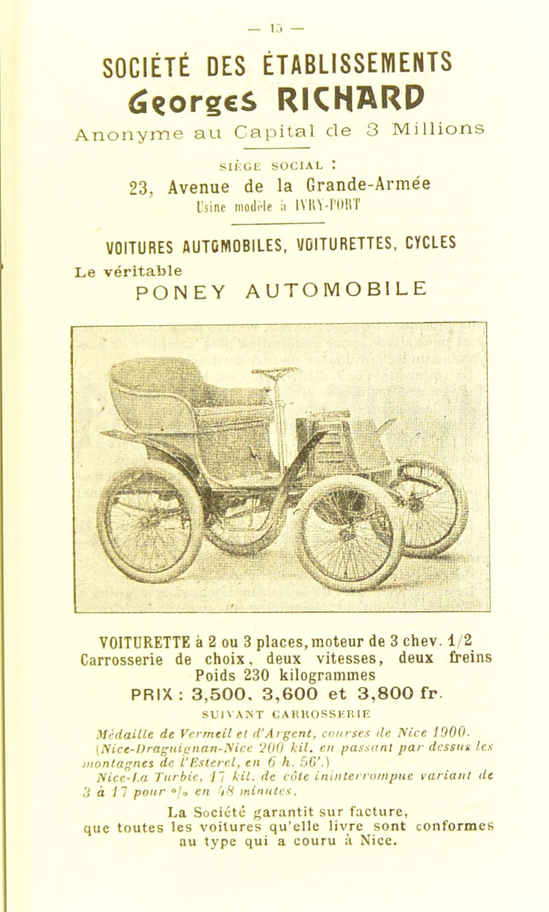 (SçorgeS RKNARD Anonyme au Capital de 3 Millions SIÈGE SOCIAL : 23, Avenue de la Grande-Armée Usine modèle ii IVKY-I'OIIT VOITURES AUTOMOBILES, VOITURETTES, CYCLES Le véritable PONEY AUTOMOBILE VOITURETTE à 2 ou 3 places,moteur de 3 chev. 1/2 Carrosserie de choix, deux vitesses, deux freins Poids 230 kilogrammes PRIX: 3,500. 3,600 et 3,800 fr. SUIVANT CAIÎHOSSKRIE Médaille de Vermeil et d’Argent, courses de Nice 1900. [Nice-iïraguii;nan-Nicc ‘200 kil. en passant par dessus les montagnes de l'Eslercl, en 6 h. 5G’.) Niec-I.a Turbie, 11 kil. de côte ininterrompue variant de 3 à 11 pour en 08 minutes. La Société garantit sur facture, que toutes les voitures qu’elle livre sont conformes au type qui a couru à Nice.