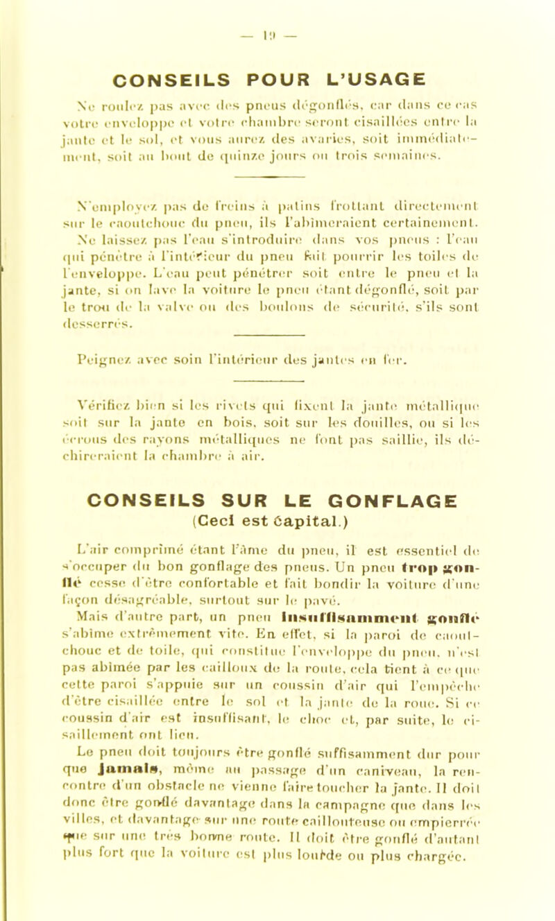 l!l — CONSEILS POUR L’USAGE No rouit'/, pas avec des pneus dégonflés, car dans ce cas votre enveloppe et votre chambre seront cisaillées entre la jante et le sol, et vous aurez des avaries, soit immédiate- ment, soit au bout de quinze jours ou trois semaines. N'employez pas do freins à patins frottant directement sur le caoutchouc du pneu, ils l’abîmeraient certainement. Ne laissez pas l’eau s'introduire dans vos pneus : l’eau qui pénètre à l’intéfieur du pneu fuit pourrir les toiles de l’enveloppe. L’eau peut pénétrer soit entre le pneu et la jante, si on lave la voiture le pneu étant dégonflé, soit par le trou de la valve ou des boulons de sécurité, s'ils sont desserrés. Peignez avec soin l'intérieur dus jantes en fer. Vérifiez bien si les rivets qui fixent la jante, métallique soit sur la jante en bois, soit sur les douilles, ou si les écrous des rayons métalliques ne font pas saillie, ils dé- chireraient la chambre à air. CONSEILS SUR LE GONFLAGE (Ceci est Capital.) L'air comprimé étant l’Ame du pneu, il est essentiel de. s'occuper du bon gonflage des pneus. Un pneu trop gon- II é cesse d être confortable et fait bondir la voiture d'une façon désagréable, surtout sur le pavé. Mais d’autre part, un pneu liiMillisainnicill gonfle s’abîme extrêmement vite. En effet, si la paroi de caout- chouc et de toile, qui constitue l’enveloppe du pneu, n'est pas abîmée par les cailloux de la route, cela tient à ce que cette paroi s’appuie sur un coussin d’air qui l’empêche d’être cisaillée entre le sol et la jante de la roue. Si ce coussin d’air est insuffisant, le choc et, par suite, le ci- saillement ont lieu. Le pneu doit toujours être gonflé suffisamment dur pour que Jamais, môme au passage d’un caniveau, la ren- rontro d'un obstacle ne vienne faire toucher la jante. 11 doit donc cire gonflé davantage dans la campagne que dans les villes, et davantage- sur une route caillouteuse ou empierrée ‘fie sur une très borvne route. Il doit être gonflé d’autant plus fort que la voilure est plus loutde ou plus chargée.