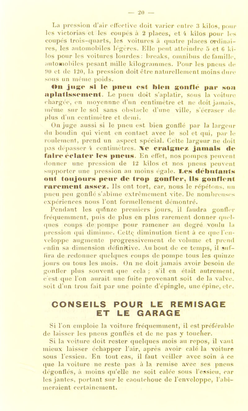 La pression d’air effective doit varier outre .'t kilos, pour les victorins et les coupés à 2 places, et 4 kilos pour les coupés trois-quarts, les voitures à quatre places ordinai- res, les automobiles légères. Elle peut atteindre 5 et G ki- los pour les voitures lourdes: breaks, omnibus de famille, automobiles pesant mille kilogrammes. Pour les pneus de 00 et de 120, la pression doit être naturellement moins dure sous un même poids. On jug<* Ni le pncii est bien gonflr par son aplatissement Le pneu doit s’aplatir, sous la voiture chargée, en moycnnnc d'un centimètre et ne doit jamais, même sur le sol sans obstacle d’une ville, s’écraser de plus d’un centimètre et demi. On juge aussi si le pneu est bien gonflé par la largeur du boudin qui vient en contact avec le sol et qui, par le roulement, prend un aspect spécial. Celte largeur ne doit pas dépasser 4 centimètres. I%e craignez jamais «le faire éclater Icn pneus En effet, nos pompes peuvent donner une pression de 12 kilos et nos pneus peuvent supporter une pression au moins égale. I.es débutants ont toujours peur «le trop {gonfler, Ils gonflent rarement assez. Ils ont tort, car, nous le répétons, un pneu peu gonflé s’abîme extrêmement vite. De nombreuses expériences nous l’ont formellement démontré. Pendant les quinze premiers jours, il faudra gonfler fréquemment, puis de plus en plus rarement donner quel- ques coups de pompe pour ramener au degré voulu la pression qui diminue. Geltç diminution tient à ce que l’en- veloppe augmente progressivement de volume et prend enfin sa dimension définitive. Au bout de ce temps, il suf- fira de redonner quelques coups de pompe tous les quinze jours ou tous les mois. On ne doit jamais avoir besoin de gonfler plus souvent (pie cola; s’il en était autrement, c’est que l’on aurait une fuite provenant soit de la valve, soit d'un trou fait par une pointe d’épingle, une épine, etc. CONSEILS POUR LE REMISAGE ET LE GARAGE Si l'on emploie la voiture fréquemment, il est préférable de laisser les pneus gonflés et de ne pas y toucher. Si la voiture doit rester quelques mois au repos, il vaut mieux laisser échapper l’air, après avoir calé la voiture sous l’essieu. En tout cas, il faut veiller avec soin à ce que la voiture ne reste pas à la remise avec ses pneus dégonflés, à moins qu’elle ne soit calée sous l’essieu, car les jantes, portant sur le caoutchouc de l’enveloppe, l’abî- meraient certainement.