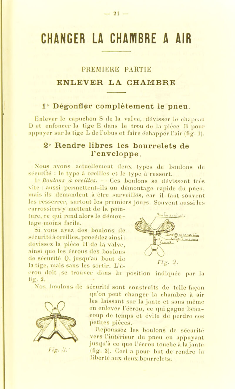 CHANGER LA CHAMBRE A AIR PREMIERE PARTIE ENLEVER LA CHAMBRE 1“ Dégonflçr complètement le pneu. Enlever le capuchon S de la valve, dévisser le chapeau D et enfoncer la tige E dans le trou de la pièce H pour appuyer sur la tige L de l'obus et faire échapper l'air (fig. 1). 2° Rendre libres les bourrelets de l’enveloppe. Nous avons actuellement deux types de boulons de securité : le type à oreilles et le type à ressort. I Boulons a oreilles. — Ces boulons se dévissent très vite : aussi permettent-ils un démontage rapide du pneu, mais ils demandent à être surveillés, car il faut souvent les resserrer, surtout les premiers jours. Souvent missiles carrossiers y mettent de la pein- ture, ce qui rend alors le démon- tage moins facile. Si vous avez des boulons de sécurité à oreilles, procédez ainsi : dévissez la pièce H de la valve, ainsi que les écrous des boulons de sécurité Q, jusqu’au bout de la tige, mais sans les sortir. L’é- crou doit se trouver dans la lig. 2. .Vos boulons de sécurité sont construits de telle façon qu’on peut changer la chambre à ail- les laissant sur la jante et sans même en enlever l’écrou, ce qui gagne beau- coup de temps et évite de perdre ces petites pièces. Repoussez les boulons de sécurité vers l’intérieur du pneu en appuyant jusqu’à ce que l’écrou touche à la jante (fig. 3). Ceci a pour but de rendre la liberté aux deux bourrelets.