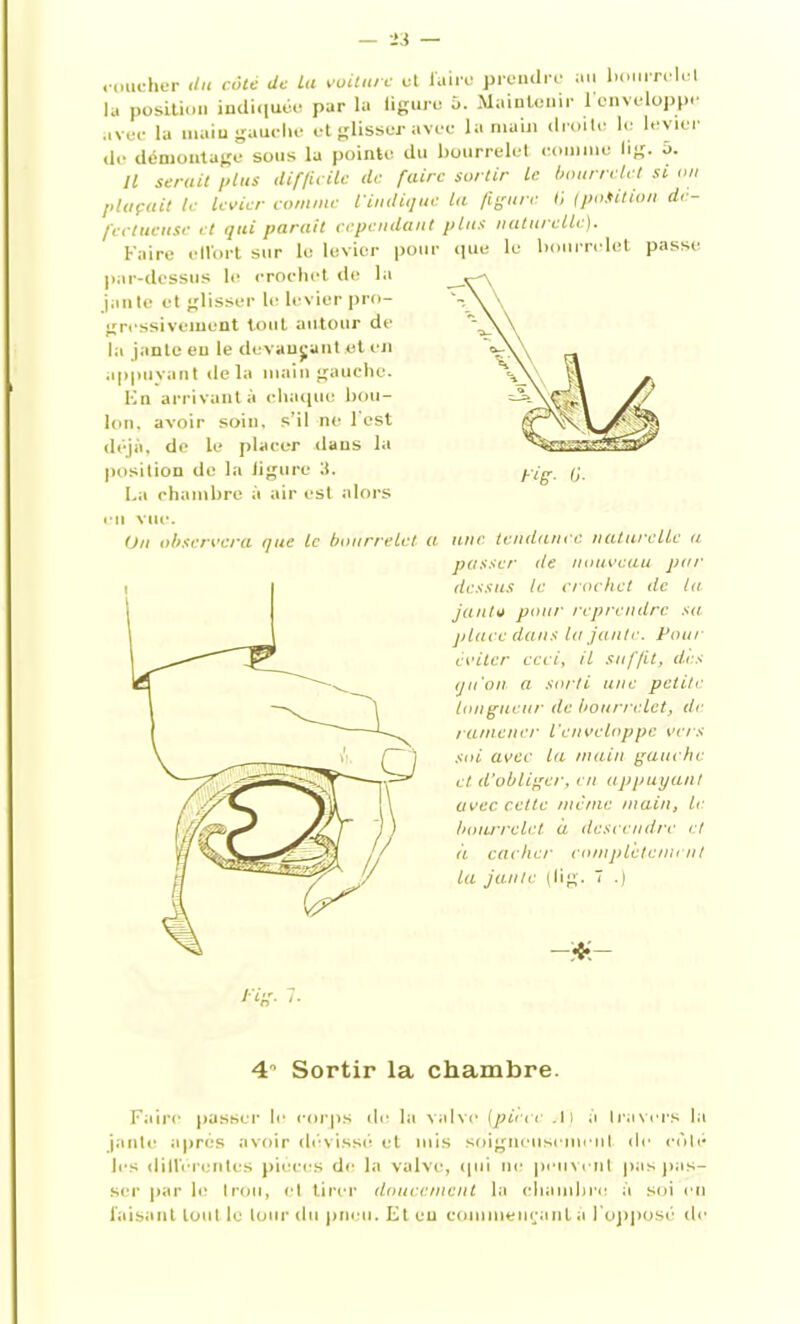coucher du cote de Lu voiture et luire prendre au bourrelet la position indiquée par la ligure 5. Maintenir 1 enveloppe avec la main gauche et glisser avec la main droite le levier de* démontage sous la pointe du bourrelet comme lig. ô. Il serait plus difficile de faire sortir le bourrelet si on plaçait le levier comme l'indique la figure 0 (position dé- fectueuse et qui parait cependant plus naturelle). Faire ctlbrt sur le levier pour que le bourrelet passe par-dessus le crochet de la jante et glisser le levier pro- gressivement tout autour de la jante eu le devançant et en appuyant «le la main gauche. En arrivant à chaque bou- lon, avoir soin, s’il ne 1 est déjà, de le placer dans la position de la ligure 3. La chambre à air est alors en vue. Un observera que le bourrelet une tendance naturelle a passer de nouveau par dessus le crochet de la janto pour reprendre sa place dans la jante. Pour éviter ceci, il suffit, des qu'on a sorti une petite longueur de bourrelet, de ramener l'enveloppe vers soi avec la main gauche et. d’obliger, en appuyant avec cette même main, le bourrelet à descendre et à cacher complètement la jante (lig. 7 .) 4° Sortir la chambre. Faire passer le corps de la valve (pièce .1} à travers la jante après avoir dévissé et mis soigneusement «le colé les diilérentes pièces de la valve, qui ne peuvent pus pas- ser par h? trou, et tirer doucement la chambre à soi en luisant tout le tour du pneu. Et eu commençant a l'opposé de