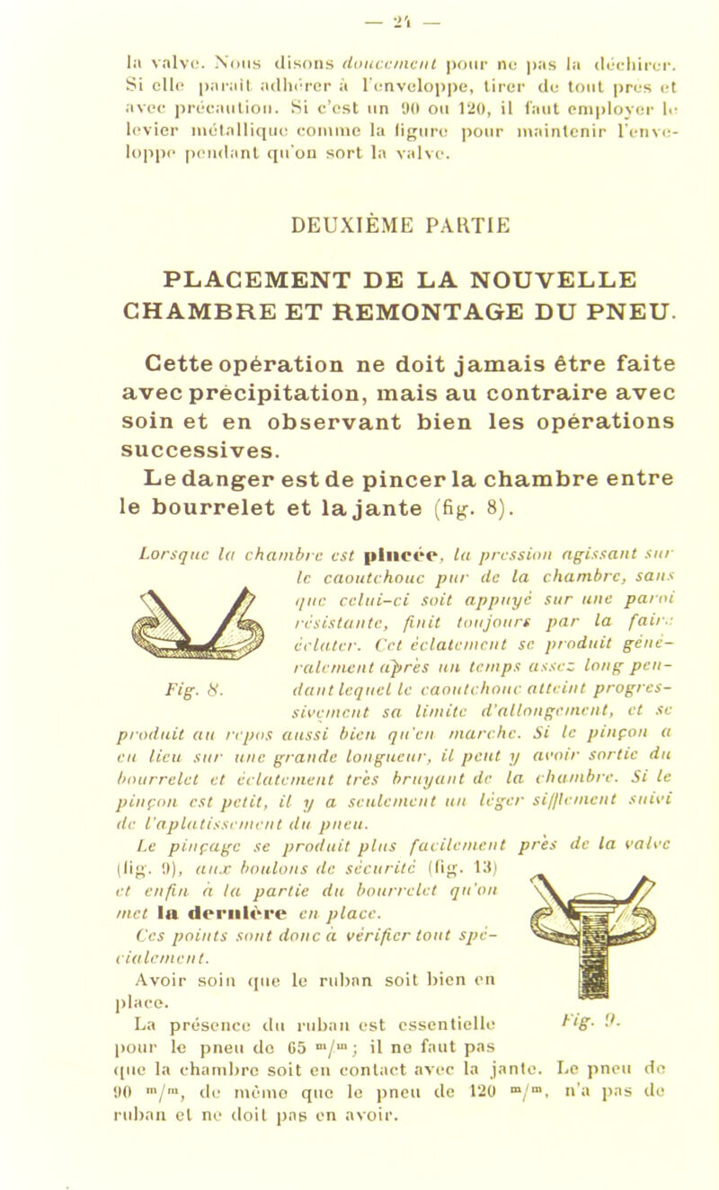 la valve. Nous disons doucement pour ne pas la déchirer. Si elle parait adhérer à l'enveloppe, tirer de tout près et avec précaution. Si c’est un 90 ou 120, il faut employer le levier métallique comme la ligure pour maintenir l’enve- loppe pendant qu'on sort la valve. DEUXIÈME PARTIE PLACEMENT DE LA NOUVELLE CHAMBRE ET REMONTAGE DU PNEU. Cette opération ne doit jamais être faite avec précipitation, mais au contraire avec soin et en observant bien les opérations successives. Le danger est de pincer la chambre entre le bourrelet et lajante (fig. 8). Lorsque la chambre est pincée, la pression agissant sur le caoutchouc put' de la chambre, sans que celui-ci soit appuyé sur une paroi résistante, finit toujours par la faire éclater. Cet éclatement se produit géné- ralement (ipr 'es un temps assez long pen- Fig. H. dant lequel le caoutchouc atteint progres- sivement sa limite d'allongement, et se produit au repos aussi bien qu’en marche. Si le pinçon a eu lieu sur une grande longueur, il peut y avoir sortie du bourrelet et éclatement très bruyant de la chambre. Si le pinçon est petit, il y a seulement un leger sifflement suivi de l'aplatissement du pneu. Le pinçage se produit plus facilement près de la valve (lig. 9), aux boulons île sécurité (lig. 13) et enfui à la partie du bourrelet qu'on met la dernière en place. Ces points sont donc à vérifier tout spé- cialement. Avoir soin que le ruban soit bien en place. La présence du ruban est essentielle pour le pneu de 05 m/mi R ne fnut Pas ([lie la chambre soit en contact avec la jante. Le pneu de 90 m/m, de mémo que le pneu de 120 m/m, n’a pas de ruban et ne doit pas en avoir. Fig. 9.