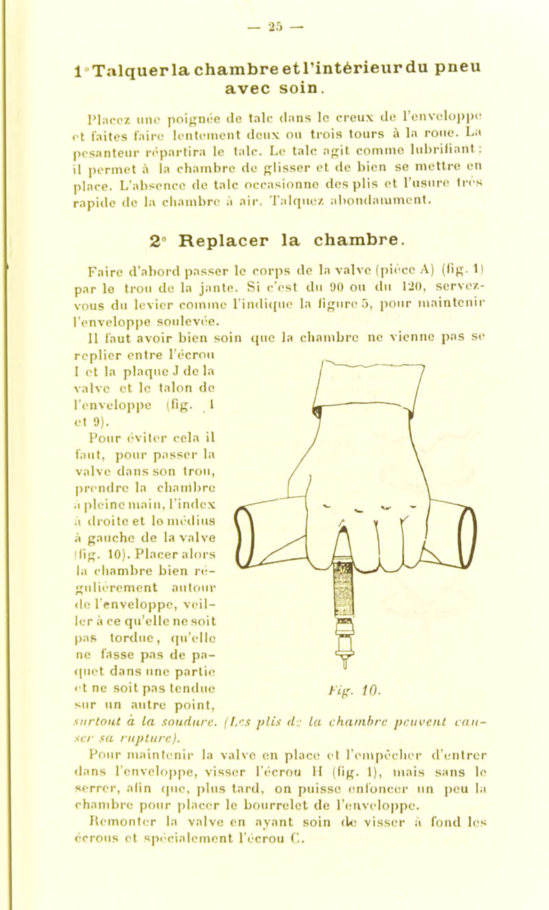 1 Talquerlachambreetl’intérieurdu pneu avec soin. Placez une poignée (le talc dans le creux de l’enveloppe et laites faire lentement deux ou trois tours à la roue. La pesanteur répartira le talc. Le talc agit comme lubrifiant : il permet à la chambre de glisser et de bien se mettre en place. L'absence de talc occasionne des plis et l’usure 1res rapide de la chambre à air. Talquez abondamment. 2 Replacer la chambre. Faire d’abord passer le corps de la valve (pièce A) (fîg. Il par le trou de la jante. Si c’est du 90 ou du 120, servez- vous du levier comme l'indique la ligure 5, pour maintenir l'enveloppe soidevée. 11 faut avoir bien soin que la chambre ne vienne pas se replier entre l’écrou I et la plaque J de la valve et le talon de l’enveloppe (fig. 1 et 9). Pour éviter cela il faut, pour passer la valve dans son trou, prendre la chambre a pleine main, l’index à droite et lo médius à gauche de la valve (fig. 10). Placer alors la chambre bien ré- gulièrement autour de l'enveloppe, veil- ler à ce qu’elle ne soit pas tordue, qu’elle ne fasse pas de pa- quet dans une partie et ne soit pas tendue yig. iQ. sur un autre point, surtout à la soudure. (Les plis de la chambre peuvent cau- ser sa rupture). Pour maintenir la valve en place cl l’empêcher d’entrer dans l’enveloppe, visser l’écrou H (tig. 1), mais sans le serrer, afin (pie, plus tard, on puisse enfoncer un peu la chambre pour placer le bourrelet de l’enveloppe. Remonter la valve en ayant soin de visser à fond les écrous et spécialement l’écrou C.