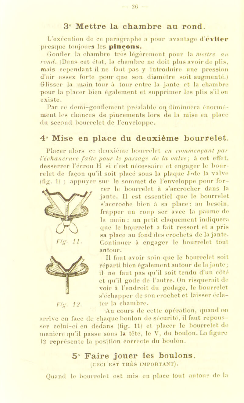 3 Mettre la chambre au rond. L’exécution do ce paragraphe a pour avantage d'éviter presque toujours les pinçons. (ronfler la chambre très légèrement pour la mettre an rond. (Dans cet état., la chambre no doit plus avoir de plis, mais cependant il ne faut pas y introduire une pression d’air assez forte pour (pie son diamètre soit augmenté.) Glisser la main tour à tour entre la jante et la chambre pour la placer bien également et supprimer les plis s’il on existe. Par ce demi-gonflement préalable ondiminnera énormé- ment les chances de pincements lors de la mise en place du second bourrelet de l’enveloppe. 4 Mise en place du deuxième bourrelet. Placer alors ce deuxième bourrelet en commençant pat l'èchancrurc faite pour Le passage, de la vainc-, à cet effet, desserrer l’écrou H si c'est nécessaire et engager le bour- relet de façon qu’il soit placé sous la plaque Joie la valve (fig. 1) ; appuyer sur le sommet de l’enveloppe pour for- cer le bourrelet à s'accrocher dans la jante. Il est essentiel que le bourrelet s’accroche bien à sa place: au besoin, frapper un coup sec avec la paume de la main : un petit claquement indiquera que le boprrelet a fait ressort et a pris sa place au fond des crochets de la jante. Continuer à engager le bourrelet tout autour. Il faut avoir soin que le bourrelet soit réparti bien également autour de la jante : il ne faut pas qu’il soit tendu d'un côté et qu’il gode de l’autre. On risquerait du voir à l’endroit du godage, le bourrelet s’échapper de son crochet et laisser écla- p;,r 10 ter la chambre. Au cours de cette opération, quand ou arrive en lace de chaque boulon de sécurité, il faut repous- ser celui-ci en dedans (fig. 11) et placer le bourrelet de manière qu’il passe sous la tète, le V, du boulon. La figure 12 représente la position correcte du boulon. 5° Faire jouer les boulons. (CKCI IÎST TRÈS IMPORTANT). Quand le bourrelet est mis en place tout autour de la