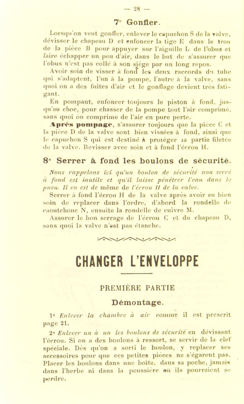 7 Gonfler. Lorsqu on veut gonfler, enlever le capuchon S de la valve, dévisser le chapeau I) et enfoncer la tige E dans le trou do la pièce B pour appuyer sur l’aiguille L de l'obus et l’aire échapper un pou d’air, dans le but de s’assurer que l’obus n’est pas collé à son sjège par un long repos. Avoir soin de visser à fonif les deux raccords du tube qui s'adaptent, l’un à la pompe, l’autre à la valve, sans quoi on a des fuites d’air et le gonliage devient très fati- gant. En pompant, enfoncer toujours le piston à fond, jus- qu'au choc, pour chasser de la pompe tout l’air comprimé, sans quoi on comprime de l’air en pure perte. Après pompait*- s’assurer toujours que la pièce C et la pièce D de la valve sont bien vissées à fond, ainsi que le capuchon S qui est destiné à protéger ta partie filetée de la valve. Revisser avec soin et à fond l’écrou H. 8° Serrer à. fond les boulons de sécurité. Nous rappelons ici qu’un boulon de sécurité non serré à fond est inutile et qu'il laisse pénétrer l’eau dans le pneu. Il en est de même de l'écrou II de la valve. Serrer à fond l’écrou H de la valve après avoir eu bien soin de replacer dans l’ordre, d’abord la rondelle de caoutchouc N, ensuite la rondelle de cuivre M. Assurer le bon serrage de l'écrou C et du chapeau D, sans quoi la valve n'est pas étanche. CHANGER L’ENVELOPPE PREMIÈRE PARTIE Démontage. 1° Enlever la chambre à air comme il est prescrit page 21. 2° Enlever un à un les boulons de sécurité en dévissant l’écrou. Si on a des boulons à ressort, se servir de la clef spéciale. Dès qu’on a sorti le boulon, y replacer ses accessoires pour que cos petites pièces ne s’égarent pas. Placer les boulons dans une boite, dans sa poche, jamais dans l’herbe ni dans la poussière au ils pourraient se perdre.