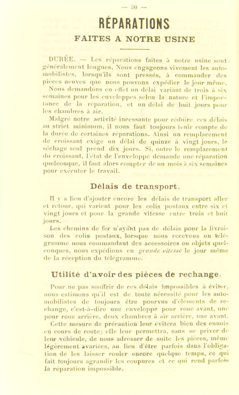 RÉPARATIONS FAITES A NOTRE USINE DURÉE. — T.es réparations faites à notre usine sont. généralement longues. Nous engageons vivement les auto- mobilistes, lorsqu’ils sont pressés, à commander «les pièces neuves «pie nous pouvons expédier le jour même. Nous demandons en ellét un délai variant de Irois à six semaines pour les enveloppes selon la nature et l'impor- tance «le la réparation, et un délai de huit jours poul- ies chambres à air. Malgré notre activité incessante pour réduire ces dé-lais au strict minimum, il nous faut toujours tenir compte de la durée de certaines réparations. Ainsi un remplacement de croissant exige un délai de quinze à vingt jours, le séchage seul prend dix jours. Si. outre le remplacement du croissant, l'état de l'enveloppe demande une réparation «pielçonque, il faut alors compter de un mois à six semaines pour exécuter le travail. Délais de transport. fl y a lieu d’ajouter encore les délais de transport aller et retour, qui varient pour les colis postaux entre six et vingt jours et pour la grande vitesse entre trois et huit jours. Les chemins de fer n'ayaM pas de délais pour la livrai- son des colis postaux, lorsque nous recevons un télé- gramme nous commandant des accessoires ou objets quel- conques, nous expédions en grande vitesse le jour même de la réception du télégramme. Utilité d’avoir des pièces de rechange. Pour ne pas soulfrir de ces délais impossibles à éviter, nous estimons qu'il est de toute nécessité pour les auto- mobilistes de toujours être pourvus d’éléments de re- change, c’est-à-dire une enveloppe pour roue avant, une pour roue arrière, deux chambres à air arriére, une avant. Cette mesure de précaution leur évitera bien des ennuis en cours de route; elle leur permettra, sans se priver de leur véhicule, de nous adresser de suite les pièces, même légèrement avariées, au lieu d’ètre parfois dans l'obliga- tion de les laisser rouler encore quelque temps, ce qui fait toujours agrandir les coupures et cc «lui rend parfois la réparation impossible.