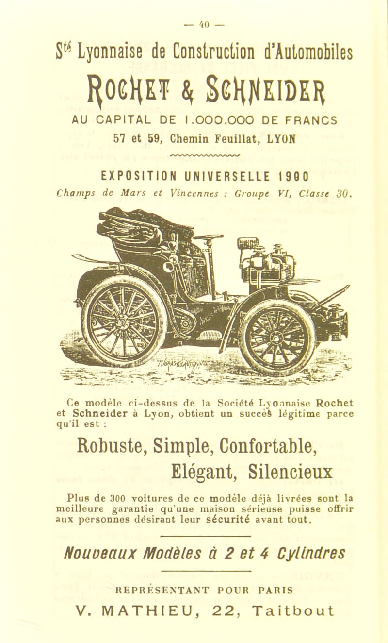 SM Lyonnaise de Construction d’Automobiles «( SCHflKIDER AU CAPITAL DE 1.000.000 DE FRANCS 57 et 59, Chemin Feuillat, LYON EXPOSITION UNIVERSELLE 1900 Champs de Mars et Vincennes : Groupe VI, Classe 30. Ce modèle ci-dessus de la Société Lyonnaise Rochet et Schneider à Lyon, obtient un succès légitime parce qu'il est : Robuste, Simple, Confortable, Elégant, Silencieux Plus de 300 voitures de ce modèle déjà livrées sont la meilleure garantie qu’une maison sérieuse puisse offrir aux personnes désirant leur sécurité avant tout. Nouveaux Modèles à 2 et 4 Cylindres REPRÉSENTANT POUR PARIS V. MATHIEU, 22, Taitbout