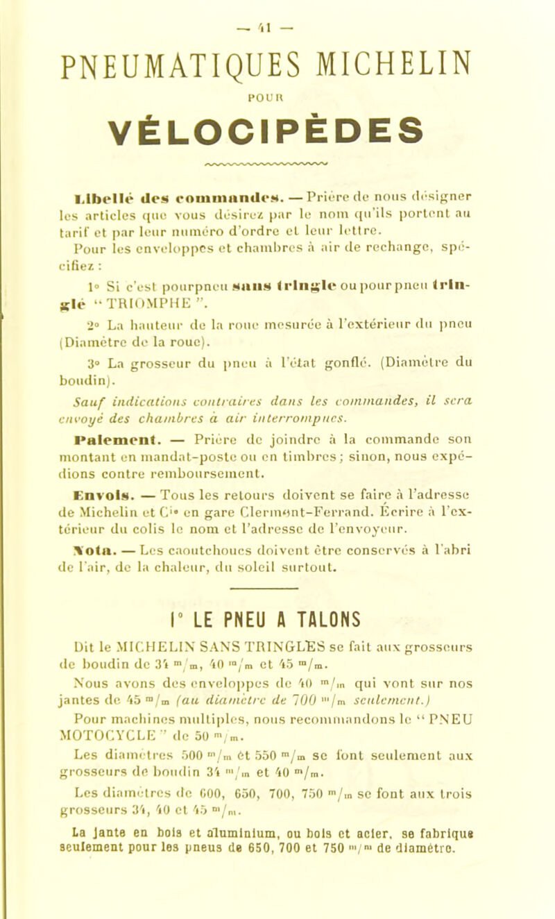 PNEUMATIQUES MICHELIN POU II VÉLOCIPÈDES l.lhcllc des commandes. —Prière (le nous désigner les articles que vous désirez par le nom qu’ils portent au tarif et par leur numéro d’ordre et leur lettre. Pour les enveloppes et chambres à air de rechange, spé- cifiez : 1» Si c’est pourpneu sans tringle ou pour pneu trin- gle “ TRIOMPHE 2° La hauteur de la roue mesurée à l’extérieur du pneu (Diamètre de la roue). 3° La grosseur du pneu à l’état gonflé. (Diamètre du boudin). Sauf indications contraires dans les commandes, il sera envoyé des chambres à air interrompues. Paiement. — Prière de joindre à la commande son montant en mandat-poste ou en timbres; sinon, nous expé- dions contre remboursement. Envols. — Tous les retours doivent se faire à l’adresse de Michelin et C'“ en gare Clermont-Ferrand. Ecrire à l’ex- térieur du colis le nom et l’adresse de l’envoyeur. \otu. —Les caoutchoucs doivent être conservés à l’abri de l’air, de la chaleur, du soleil surtout. I” LE PNEU fl TALONS Dit le MICHELIN SANS TRINGLES se fait aux grosseurs de boudin de 34 m,'m, 40 m/m et 45 m/m. Nous avons des enveloppes de 40 m/m qui vont sur nos jantes de 45 “/m (au diamètre de 100 ’/m seulement.) Pour machines multiples, nous recommandons le “ PNEU MOTOCYCLE ” de 50-/m. Les diamètres 500 m/m èl 550 m/m se font seulement aux grosseurs de boudin 34 >/m et 40 m/m. Les diamètres de 000, 650, 700, 750 m/m se font aux trois grosseurs 34, 40 et 45 La Janta en bois et aluminium, ou bols et acier, se fabrique seulement pour les pneus de 650, 700 et 750 '»/> de diamétro.