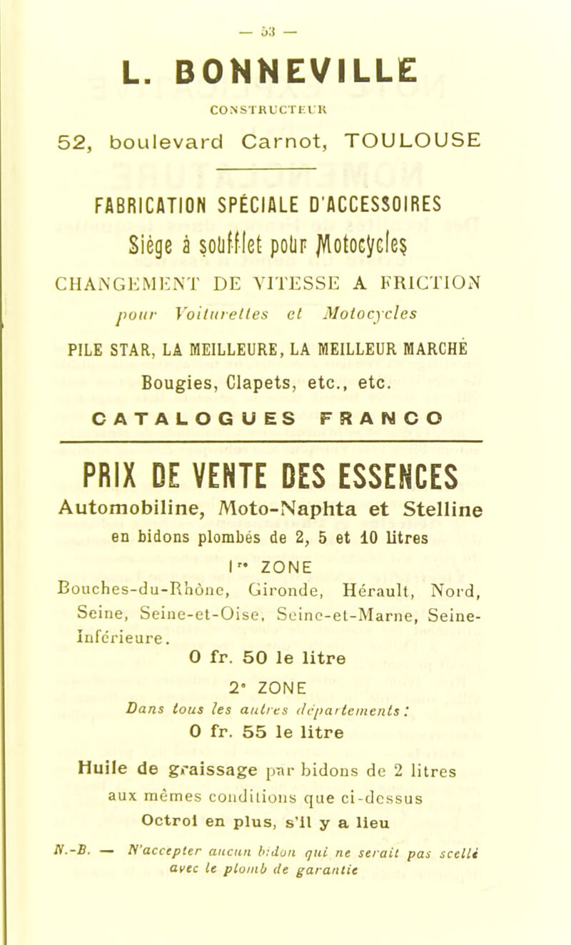 CONSTRUCTEUR 52, boulevard Carnot, TOULOUSE FABRICATION SPÉCIALE D’ACCESSOIRES Siège à soufflet polir jl/lotocydeç CHANGEMENT DE VITESSE A FRICTION pour Voilureltes et Motocycles PILE STAR, LA MEILLEURE, LA MEILLEUR MARCHE Bougies, Clapets, etc., etc. CATALOGUES FRANCO PRIX DE VENTE DES ESSENCES Automobiline, Moto-Naphta et Stelline en bidons plombés de 2, 5 et 10 litres I” ZONE Bouches-du-Rhône, Gironde, Hérault, Nord, Seine, Seine-et-Oise, Seinc-et-Marne, Seine- Inférieure . O fr. 50 le litre 2 ZONE Dans tous les autres departements.' O fr. 55 le litre Huile de graissage par bidons de 2 litres aux mêmes conditions que ci-dessus Octroi en plus, s'il y a lieu N.-B. — N'accepter aucun bidon qui ne serait pas scellé avec te plomb de garantie