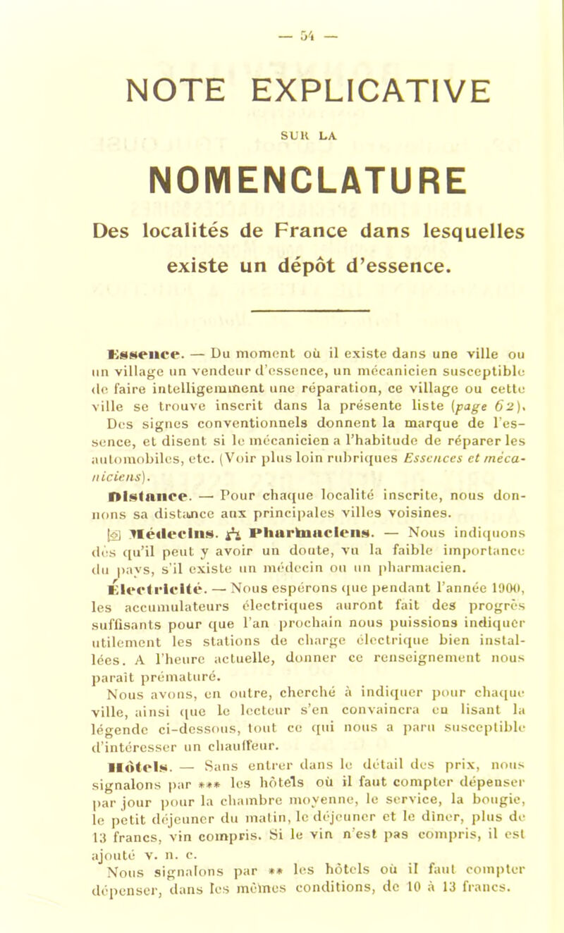 NOTE EXPLICATIVE SU K LA NOMENCLATURE Des localités de France dans lesquelles existe un dépôt d’essence. Essence. — Du moment où il existe dans une ville ou un village un vendeur d’essence, un mécanicien susceptible do faire intelligemment une réparation, ce village ou cette ville se trouve inscrit dans la présente liste (page 62), Des signes conventionnels donnent la marque de l’es- sence, et disent si le mécanicien a l’habitude de réparer les automobiles, etc. (Voir plus loin rubriques Essences et mèca- 11 iciens). Distance. — Pour chaque localité inscrite, nous don- nons sa distance aux principales villes voisines. |ô] Jlédeclns. I*lm rtnar le ns. — Nous indiquons dès qu’il peut y avoir un doute, vu la faible importance du pavs, s’il existe un médecin ou un pharmacien. Electricité. — Nous espérons que pendant l’année 190(1, les accumulateurs électriques auront fait des progrès suffisants pour que l’an prochain nous puissions indiquer utilement les stations de charge électrique bien instal- lées. A l’heure actuelle, donner ce renseignement nous paraît prématuré. Nous avons, en outre, cherché à indiquer pour chaque ville, ainsi ((ue le lecteur s’en convaincra en lisant la légende ci-dessous, tout ce qui nous a paru susceptible d’intéresser un chauffeur. Hôtels. — Sans entrer dans le détail des prix, nous signalons par *** les hôtels où il faut compter dépenser par jour pour la chambre moyenne, le service, la bougie, le petit déjeuner du matin, le déjeuner et le dîner, plus de 13 francs, vin compris. Si le vin n’est pas compris, il est ajouté v. n. c. Nous signalons par ** les hôtels où il faut compter