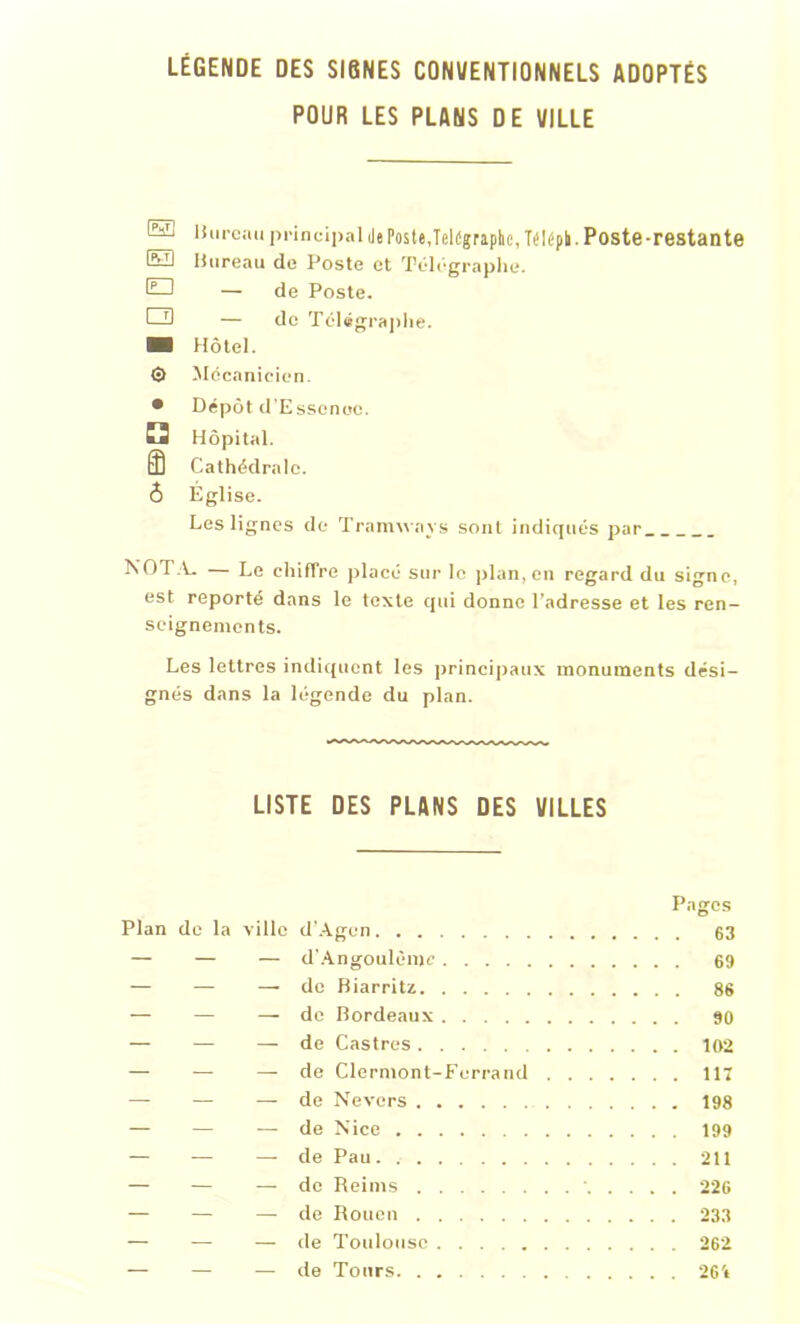 POUR LES PLANS DE VILLE ® H'n-cau principal Je Poste,Tdügraphejélépk. Poste-restante E3 Bureau de Poste et Télégraphe. tQ — de Poste. O — de Télégraphe. ■ Hôtel. 0 Mécanicien. • Dépôt d’Essenoe. E3 Hôpital. Cathédrale. Ô Église. Les lignes de Tramways sont indiqués par NOTA. — Le chiffre placé sur le plan, en regard du signe, est reporté dans le texte qui donne l’adresse et les ren- seignements. Les lettres indiquent les principaux monuments dési- gnés dans la légende du plan. LISTE DES PLANS DES VILLES Pages Plan de la ville d’Agen 63 — — — d’Angoulèmc 69 — — —.de Biarritz 86 — — — de Bordeaux 90 — — — de Castres 102 — — — de Clermont-Ferrand 117 — — — de Nevcrs 198 — — — de Nice 199 — -— — de Pau 211 — — — de Reims 226 — — — de Rouen 233 — — — de Toulouse 262 — — — de Tours 261