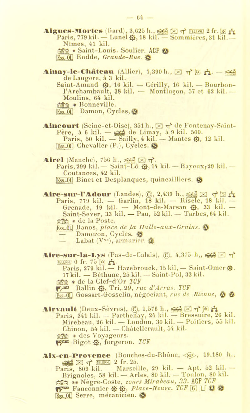 — O'i Algues-TCOl’tet» (dard), 3,625 li., E rf ittuPHl 2 fr. [ÿ x*i Paris, 779 kil.— Lunel®, 18 kil. — Sommièrcs, 31 kil.— Nimes, 41 kil. iSlfiEti * Saint-Louis. Soulier. ACF ® lEss-CD Rodde, Grande-Rue. iQ> tiiiaj-le-Cluilraii (Allier), 1,390 h., El £ A- - SU de Laugere, à 3 kil. Saint-Amand ®, 16 kil. — Cérilly, 16 kil. — Bourbon- l’Archambault, 38 kil. — Montluçon, 57 et 62 kil. — Moulins, 64 kil. * Bonneville. IKssZÔD Damon, Cycles,® Alncourt (Seine-et-Oise), 351 h., El de Fontenay-Saint- Père, à 6 kil. — de Limay, à 9 kil. 500. Paris, 50 kil. — Sailly, 4 kil. — Mantes ®, 12 kil. [Ess-01.1 Chevalier (P.), Cycles. @ Alrel (Manche), 756 h., gzj E q4- Paris, 299 kil.— Sainl-Lù ®> 14 kil.— BaycuXf 29 kil.— Coutances, 42 kil. [Kss^OU Binet et Desplanques, quincailliers. Q Alre-sur-l'Adour (Landes), ©, 2,439 h., agj El q4 % ri Paris, 779 kil. — Garlin, 18 kil. — Rfscfe, 18 kil. Grenade, 19 kil. — Mont-de-Marsan ®, 33 kil. — Saint-Sever, 33 kil. — Pau, 52 kil.— Tarbes, 64 kil. * de la Poste. feOEl Banos, place de .la Ilalle-aux-Grains. Q — Dameron, Cycles. @ — Labat (VYO), armurier. © Aire-sur-la-tiys (Pas-de-Calais), ©, 4,375 b,, E T4 itf-LEPH.i 0 lr. 75 ja Paris, 279 kil.— Hazebrouck, 15 kil,— Saint-Omer®, 17 kil. — Béthune, 25 kil. — Saint-Pol, 33 kil. Êgâ * de la Clef-d’Or TCF Rallin ®, Tri, 29, rue d’Arras. TCF [Ess,0U Gossart-Gosselin, négociant, rue de Sienne, @ 0 Airvnult (Deux-Sèvres), ©, 1,576 li., E T1 [U àl Paris, 341 kil. — Parthenay, 24 kil. — Bressuire, 26 kil. Mirebeau, 26 kil. — Loudtin, 30 kil. — Poitiers, 55 kil. Chinon, 54 kil. — Chàtellerault, 54 kil. * des Voyageurs. R?» Bigot ®, forgeron. TCF Alx-en-ï’rovonce (Bouches-du-Rbônc, <jsï>>, 19,180 h.. gg-AE T4 ITFLEPH.I 2 fr. 25. Pans, 809 kil. — Marseille, 29 kil. — Apt. 52 kil. — Brignoles, 58 kil.— Arles, 80 kil. — Toulon, 80 kil. tfaîtcti ** Nègre-Coste, cours Mirabeau, 33. ACF TCF TF*3 Fauconnier ® ®, Place-Neuve. TCF [6, U ® © Ifos^OLl Serre, mécanicien. ©