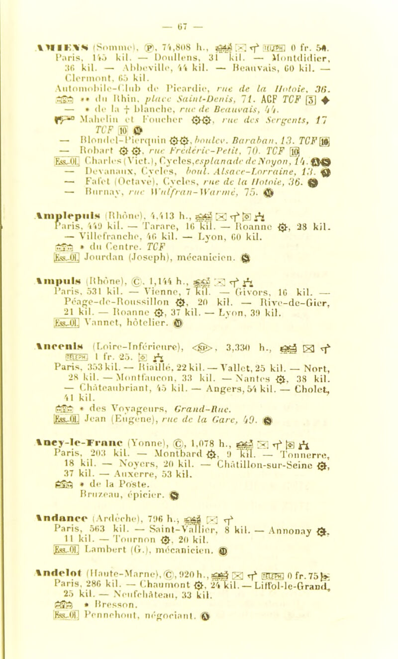 IHIM'N (Somme), (gl, 74,808 h., ggg ig] sf iüSSffl » fr. 58. Paris, 145 kil. — Doullens, 31 kil. — Jlontdidicr, 36 kil. — Abbeville, Vt kil. — Beauvais, CO kil. — Clermont, 65 kil. Automobile-! Iul> de Picardie, rue (te la Ilot oie, DU. • » du llhin. place Saint-Denis, 11. ACF TCF [3) ♦ — » de la + blanche, rue de Beauvais, 44. fy-*0 Malieliu et Loucher 00, rue des Sergents, 17 TCF JO & —• Blondel-Pierquin 00, boulev. Baraban, 10. TCF[iÿ — Robart 0 0. rue Frédéric-Petit, 70. TCF [10] Rss-OLJ Charles ( Vict.), Cycles,esplanade deNoyon, Î4. && — Devananx, Cycles, boni. Alsace-Lorraine, 10 — Falot (Octave), Cycles, rue de la llotoie, 06. (3 — Burnay, rue Wulfran-Wanné, 75. 0i \mplepniv iPhone). 4.413 h., g] rf |5] A Paris, 4VJ kil. — Tarare, IC kil. — Roanne 0, 38 kil. — Villcfrancho, AG kil. — Lyon, CO kil. SÎ3_» du Centre. TCF lKss-01] Jourdan (Joseph), mécanicien. © % m pu ls (Rhône), ©. 1,144 h., 7g; ^ Aj l’aris, 531 kil. — Vienne, 7 Kil. — Givors, IG kil. — Péage-dc-Roussillon 0, 20 kil. — Rive-de-Gier, 21 kd. — Roanne 0, 37 kil. — Lyon, 30 kil. ÜsuOli Vannct, hôtelier. 0 %ncenl.H (Loire-Inférieure), <@>, 3,330 h., ^ ro.£?ni I fr. 25. Paris. 353 kil. — Iliaillé. 22 kil. — Vallet, 25 kil. — Nort, 28 kil.—Montfaucon. 33 kil. — Nantes 0. 38 kil. — Chàtoatd)riant, 45 kil. — Angers, 54 kil. — Cholet, 41 kil. ' fryfr * des Voyageurs, Grand-Rue. lEss-OÏ] Jean (Eugène), rue de la Gare, IjO- Q Iney-lc-Frnnc (Yonne), ©, 1,078 h., t; rf [g Paris, 203 kil. — Montbard 0, 9 kïï. — Tonnerre, 18 kil. — Noyers, 20 kil. — Chàtillon-sur-Seinc 0, 37 kil. — Auxerre, 53 kil. « de la Poste. Briizeau, épicier. © Indanrc (Ardèche), 70G h., çgè \y\ vf Paris, 563 kil. — Saint-VaRior, 8 kil. — Annonay 0. 11 kil. —Tournon 0, 20 kil. jEas-OU Lambert (G.), mécanicien. 0 Indolot (Haute-Marne),dS,920h.,sosg g) tj1 mr® o fr.75)s^ Paris, 286 kil. — Chaumont 0, 24 kil. — Litfol-le-Gran<L 25 kil. — NeufehAteau, 33 kil. tSFi » Bresson. fes-OÎ] Pcnnchout, négociant. Ô