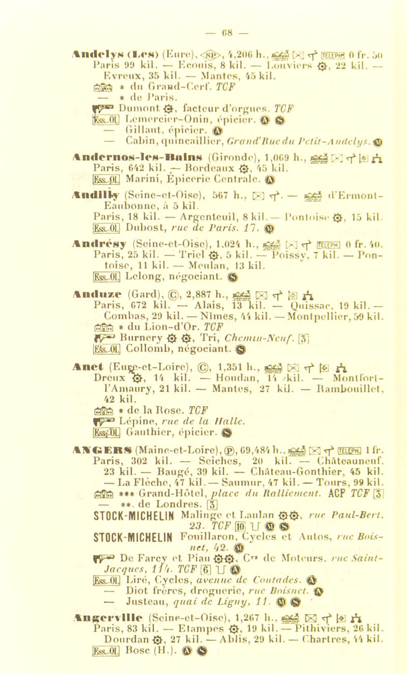 KH — tmii'iis (»<•“«) (Eure), 4,206 h.,i&$ e mtea n IV. ;»n Paris 99 kil. — Kconis, 8 kil. — bouviers 0, 22 kil. — Evrcux, 35 kil. — Mantes, 45 kil. litâfti * du Grand-Cerf. TCF — * de Paris. Dumont 0, facteur d’orgues. TCF Ifcs-Ol.l Lemcrcier-Onin, épicier. © © -— Gillaut, épicier. 0 — Cabin, quincaillier, Cran ci’Ihic du Vclit-A ndelys. © AmlcrnoM-lcN-llninM (Gironde), 1,009 h., E rf [*i Paris, 642 kil. — Bordeaux {•!, 45 kil. [Kss-Ot.l Marini, Épicerie Centrale, t© tmlilki (Seine-et-Oise), 567 h., E qL — d’Ermonl- Eaubonne, à 5 kil Paris, 18 kil. — Argcnteuil, 8 kil. — Pontoise 0, 15 kil IKss—01.1 Dubost, rue de Paris. 1 1. 0 Amlrésy (Seine-et-Oise), 1.024 h., E rf ituephI 0 fr. 40. Paris, 25 kil. — Triel 0. 5 kil. — Poissy, 7 kil. — Pon- toise, 11 kil. — Mculan, 13 kil. (Kss-01.1 Lelong, négociant. (© IikIiiac (Gard), ©, 2,887 h., El [èl i*l Paris, 672 kil. — Alais, 13 kil. — (Juissae, 19 kil. — Combas, 29 kil. —Nîmes, 44 kil. —Montpellier,59 kil. KTTvKTi * du Lion-d’Or. TCF Burnery $ t$t, Tri, Chenun-lVcu/'. [3j lEfeVOLl Collomb, négociant. © Anet (Eii^;-et-Loire), ©, 1,351 b., pgtj E -pé ^ A Dreux U, 14 kil. — Houdan, 14 /kil. — Mont fort - l’Amaury, 21 kil. — Mantes, 27 kil. — Bambouillct, 42 kil. tfavtKi * de la Pose. TCF I .épine, rue de la Halle. iRss-;T)Li Gauthier, épicier. © A1\’C»I2RS (Maine-et-Loire), (g), 69,484 li., E «j* ihuph! 1 lr. Paris, 302 kil. — Seiches, 20 kil. —- Chàteauncuf. 23 kil. — Baugé, 39 kil. — ChAteau-Gonthier, 45 kil. — La Flèche, 47 kil. — Sannmr, 47 kil. — Tours, 99 kil. laStti *** Grand-Hôtel, place du Ralliement. ACF TCF [3] — **. de Londres. [J] STOCK-MICHELIN Malingc et Laulan 00. me Paul-Bcrt. 23. TCF H U ffi <© STOCK-MICHELIN Fouillaron, Cycles et Autos, rue Buis- net, 42. © fr-’ De Farcy et Pian Cr# (le Moteurs, rue Saint- Jacques, I Ili. TCF [6] U © [EssAB Lire, Cycles, avenue de Cnutades. © — Diot frères, droguerie, rue Bnisnct. © — Justeau, quai de Ligny, II. © © Angervllle (Seine-et-Oise), 1,267 h., E q* [»i Paris, 83 kil. — Etampos t{}, 19 kil. — Pithiviers, 26 kil. Dourdan 0, 27 kil. — Ablis, 29 kil. — Chartres, 44 kil. [Kk-ÔI.1 Bosc (H.). @ ©