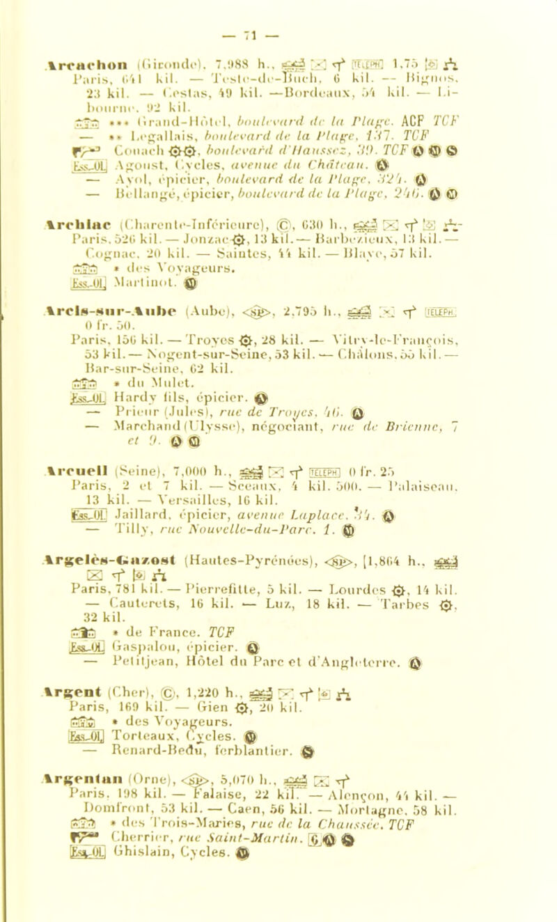 Arrarhon (Gironde). 7.1*88 h.. çj£§ U 15380 1.75 (èi A Paris, 041 kil. — Tes le-do-Illich, 0 kil. — Hignus. 23 kil. — (.estas, Ml kil. —Bordeaux, 54 kil. — Li- bourne. ‘.ri kil. *•# Grand-Hôlcl, boulevard de la Plage. ACF TC F — • ■ 1.efjallais, boulevard de la Plage, Vil. TCF fr*3 Couaeli <■>{•>. boulevard d'Hausscz, ,7.0. T CT Q i^i g) Ess.UL, Agoust. (.voles, avenue du Château. i©! — Aynl, épicier, boulevard de la Plage, TV ’i © — Bellangé, épicier, boulevard de la Plage, 2fi0. fi) © VroliiHC (Charente-Inférieure), @, G30 h., ^ S vf iV Paris. 52G kil. — Jonzac-£$|, 13 kil.— Barbe/.ieux, 13 kil.— Cognac. 20 kil. — Saintes, 44 kil. — Hlaye, 57 kil. 7rv77 » des Voyageurs. Jàs-Ol] Marlinot. g) ArcIs-siir-.Auhe (Aube), <$£>. 2.795 11., j<7 ^ aâÊPïé. 0 IV. 50. Paris. 15G kil. — Troyos (Jt, 28 kil. — Vilry-lc-François, 53 kil. — Nogent-sur-Seine, 53 kil. — C lui Ions. 55 kil. — Har-sur-Seine, G2 kil. 7r7T7 » du Mulet. Ess-OL Hardy lils, épicier, © — Prieur (Jules), rue de Troyes, ’ili. ü — Marchand (Ulysse), négociant, rue de Bricnnc, 7 cl 0- O Q Arcuell (Seine), 7,000 h., ggj VP. vf TOTphI 0lr. 25 Paris, 2 et 7 kil. —Sceaux. 4 kil. 500. — Palaiseau. 1(3 kil. — Versailles, IG kil. fcss-01 Jaillard. épicier, avenue Laplacc. ’t'j. Q — Tillv, rue Nouvellc-du-Parc. 1. © Argelès-dazast (Hautes-Pyrénées), <§>, [1,804 h.. -MX-i El vf |o, a* Paris, 781 kil. — Pierrefitte, 5 kil. — Lourdes 0. 14 kil. — Cauterels, 16 kil. •— Lu/., 18 kil. — Tarbes 32 kil. £Î3 » de France. TCF Ess-Otl Gaspalou, épicier. Q — Pelitjean, Hôtel du Parc et d’Angleterre. © Argent (Cher), ©, 1,220 h., ^ E vf [*] i*i Paris, 169 kil. — Gien {•}, 20 kil. ÊEïl * des Voyageurs. [Esa-Op Torlcaux, Cycles. © — Renard-Bedu, ferblantier. © Argentan (Orne), <@>, 5,070 h.. 32 rf Paris. 198 kil. — Falaise, 22 kih — Alençon, 44 kil. — Domlront, 53 kil. — Caen, 56 kil. — Mortagne, 58 kil. tFSlt » des Trois-Maries, rue de la Chaussée. TCF Tr** Cherricr, rue Saint-Martin, [§Jfjfy (g) [Es».PL; Ghislain, Cycles. ©